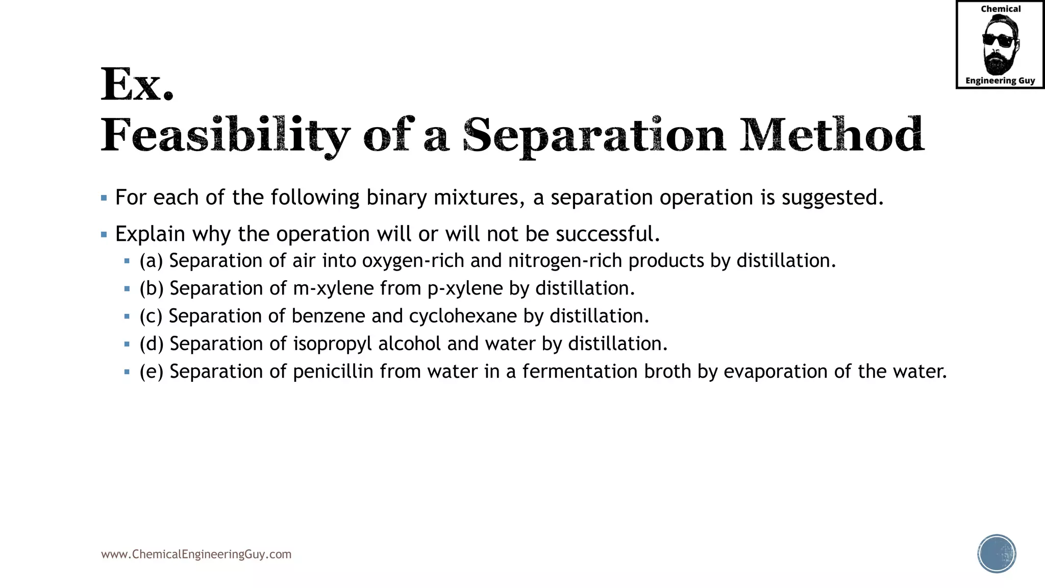 www.ChemicalEngineeringGuy.com
▪ For each of the following binary mixtures, a separation operation is suggested.
▪ Explain why the operation will or will not be successful.
▪ (a) Separation of air into oxygen-rich and nitrogen-rich products by distillation.
▪ (b) Separation of m-xylene from p-xylene by distillation.
▪ (c) Separation of benzene and cyclohexane by distillation.
▪ (d) Separation of isopropyl alcohol and water by distillation.
▪ (e) Separation of penicillin from water in a fermentation broth by evaporation of the water.
 