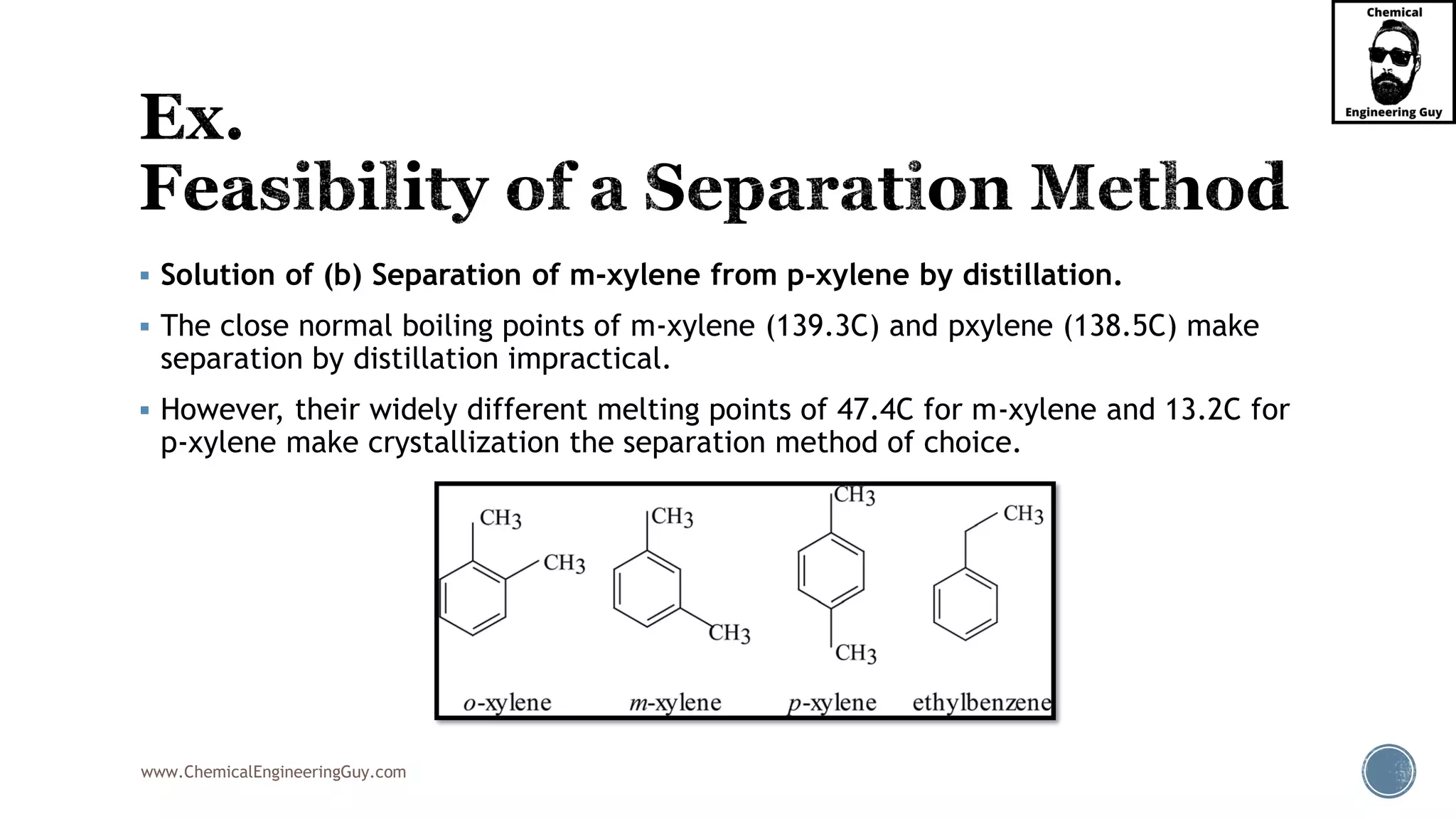 www.ChemicalEngineeringGuy.com
▪ Solution of (b) Separation of m-xylene from p-xylene by distillation.
▪ The close normal boiling points of m-xylene (139.3C) and pxylene (138.5C) make
separation by distillation impractical.
▪ However, their widely different melting points of 47.4C for m-xylene and 13.2C for
p-xylene make crystallization the separation method of choice.
 