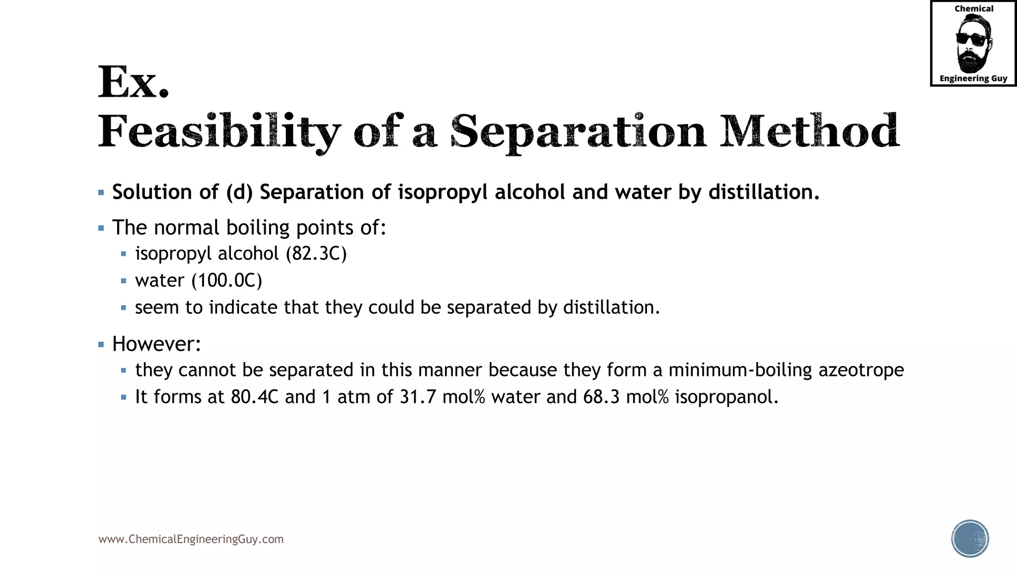 www.ChemicalEngineeringGuy.com
▪ Solution of (d) Separation of isopropyl alcohol and water by distillation.
▪ The normal boiling points of:
▪ isopropyl alcohol (82.3C)
▪ water (100.0C)
▪ seem to indicate that they could be separated by distillation.
▪ However:
▪ they cannot be separated in this manner because they form a minimum-boiling azeotrope
▪ It forms at 80.4C and 1 atm of 31.7 mol% water and 68.3 mol% isopropanol.
 