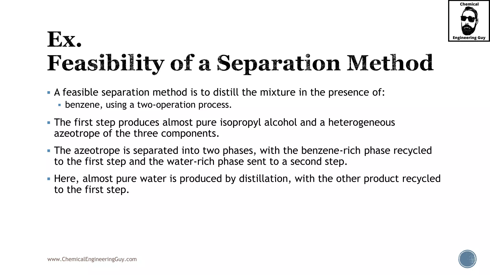 www.ChemicalEngineeringGuy.com
▪ A feasible separation method is to distill the mixture in the presence of:
▪ benzene, using a two-operation process.
▪ The first step produces almost pure isopropyl alcohol and a heterogeneous
azeotrope of the three components.
▪ The azeotrope is separated into two phases, with the benzene-rich phase recycled
to the first step and the water-rich phase sent to a second step.
▪ Here, almost pure water is produced by distillation, with the other product recycled
to the first step.
 