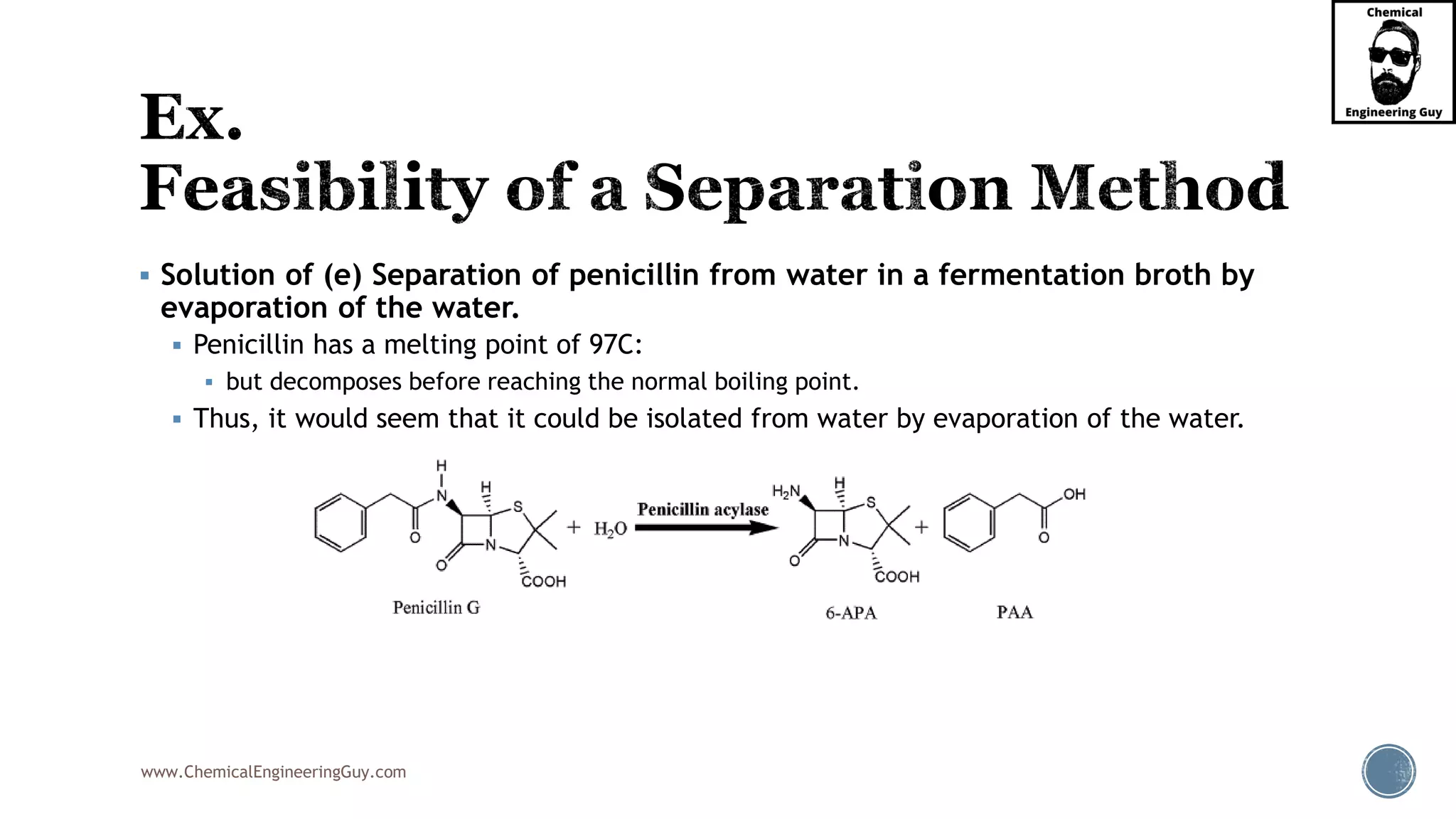 www.ChemicalEngineeringGuy.com
▪ Solution of (e) Separation of penicillin from water in a fermentation broth by
evaporation of the water.
▪ Penicillin has a melting point of 97C:
▪ but decomposes before reaching the normal boiling point.
▪ Thus, it would seem that it could be isolated from water by evaporation of the water.
 