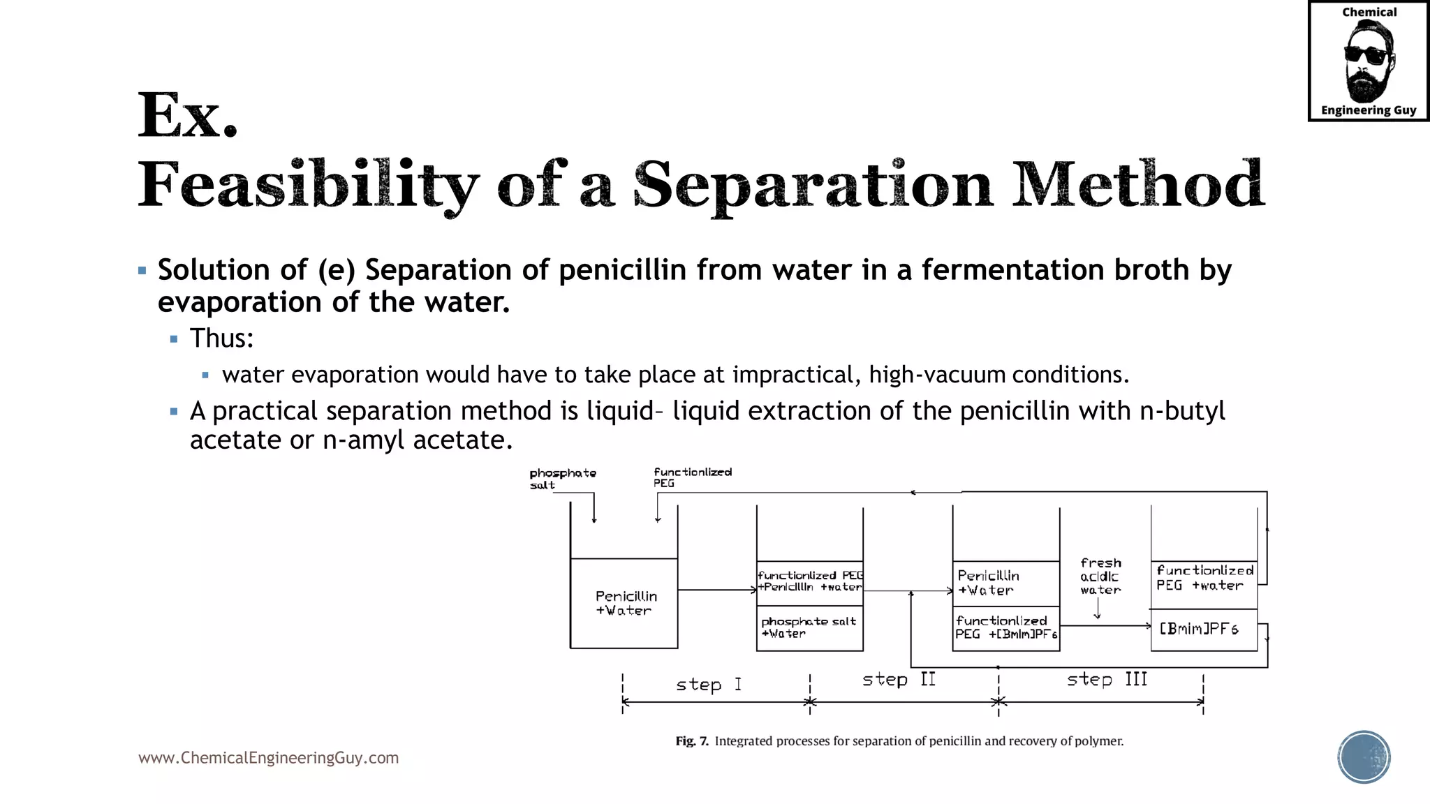 www.ChemicalEngineeringGuy.com
▪ Solution of (e) Separation of penicillin from water in a fermentation broth by
evaporation of the water.
▪ Thus:
▪ water evaporation would have to take place at impractical, high-vacuum conditions.
▪ A practical separation method is liquid– liquid extraction of the penicillin with n-butyl
acetate or n-amyl acetate.
 