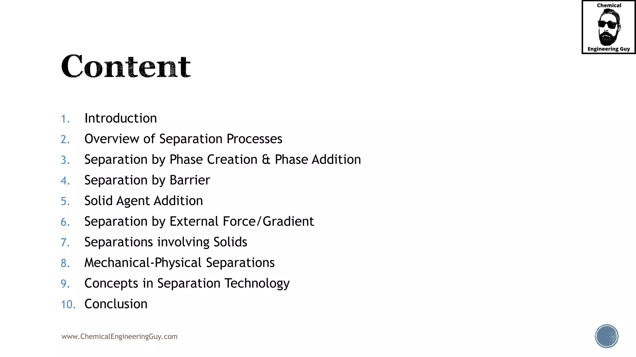 www.ChemicalEngineeringGuy.com
1. Introduction
2. Overview of Separation Processes
3. Separation by Phase Creation & Phase Addition
4. Separation by Barrier
5. Solid Agent Addition
6. Separation by External Force/Gradient
7. Separations involving Solids
8. Mechanical-Physical Separations
9. Concepts in Separation Technology
10. Conclusion
 