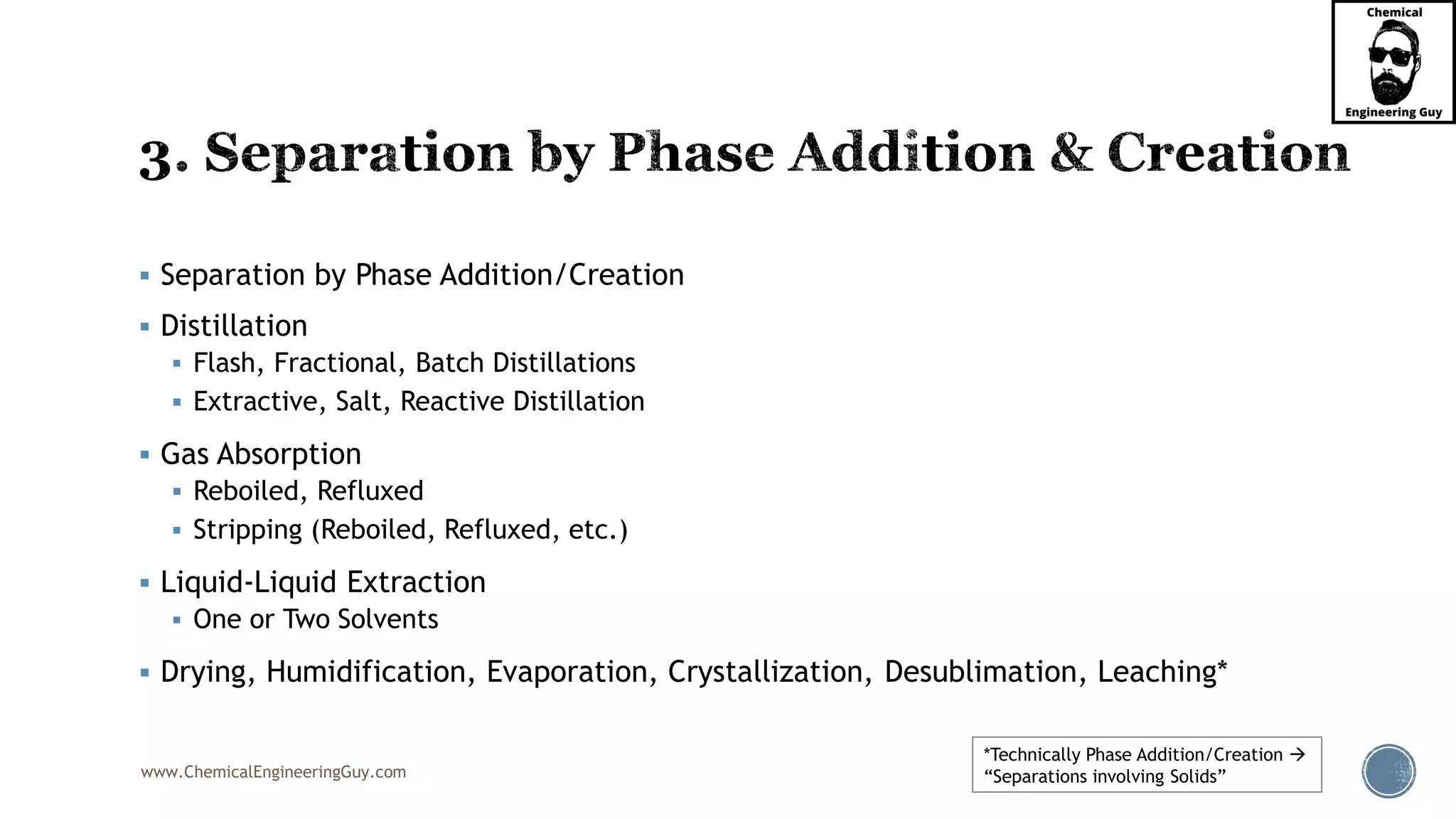 www.ChemicalEngineeringGuy.com
▪ Separation by Phase Addition/Creation
▪ Distillation
▪ Flash, Fractional, Batch Distillations
▪ Extractive, Salt, Reactive Distillation
▪ Gas Absorption
▪ Reboiled, Refluxed
▪ Stripping (Reboiled, Refluxed, etc.)
▪ Liquid-Liquid Extraction
▪ One or Two Solvents
▪ Drying, Humidification, Evaporation, Crystallization, Desublimation, Leaching*
*Technically Phase Addition/Creation →
“Separations involving Solids”
 