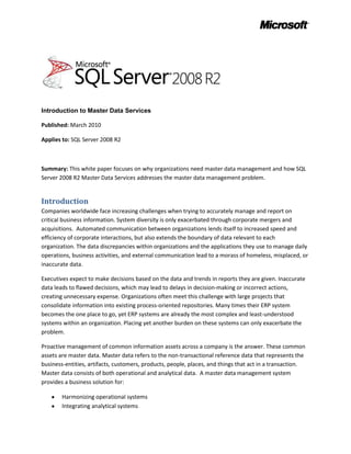 Introduction to Master Data Services<br />Published: March 2010<br />Applies to: SQL Server 2008 R2<br />Summary: This white paper focuses on why organizations need master data management and how SQL Server 2008 R2 Master Data Services addresses the master data management problem.<br />Introduction<br />Companies worldwide face increasing challenges when trying to accurately manage and report on critical business information. System diversity is only exacerbated through corporate mergers and acquisitions.  Automated communication between organizations lends itself to increased speed and efficiency of corporate interactions, but also extends the boundary of data relevant to each organization. The data discrepancies within organizations and the applications they use to manage daily operations, business activities, and external communication lead to a morass of homeless, misplaced, or inaccurate data. <br />Executives expect to make decisions based on the data and trends in reports they are given. Inaccurate data leads to flawed decisions, which may lead to delays in decision-making or incorrect actions, creating unnecessary expense. Organizations often meet this challenge with large projects that consolidate information into existing process-oriented repositories. Many times their ERP system becomes the one place to go, yet ERP systems are already the most complex and least-understood systems within an organization. Placing yet another burden on these systems can only exacerbate the problem.<br />Proactive management of common information assets across a company is the answer. These common assets are master data. Master data refers to the non-transactional reference data that represents the business-entities, artifacts, customers, products, people, places, and things that act in a transaction.  Master data consists of both operational and analytical data.  A master data management system provides a business solution for:<br />,[object Object]