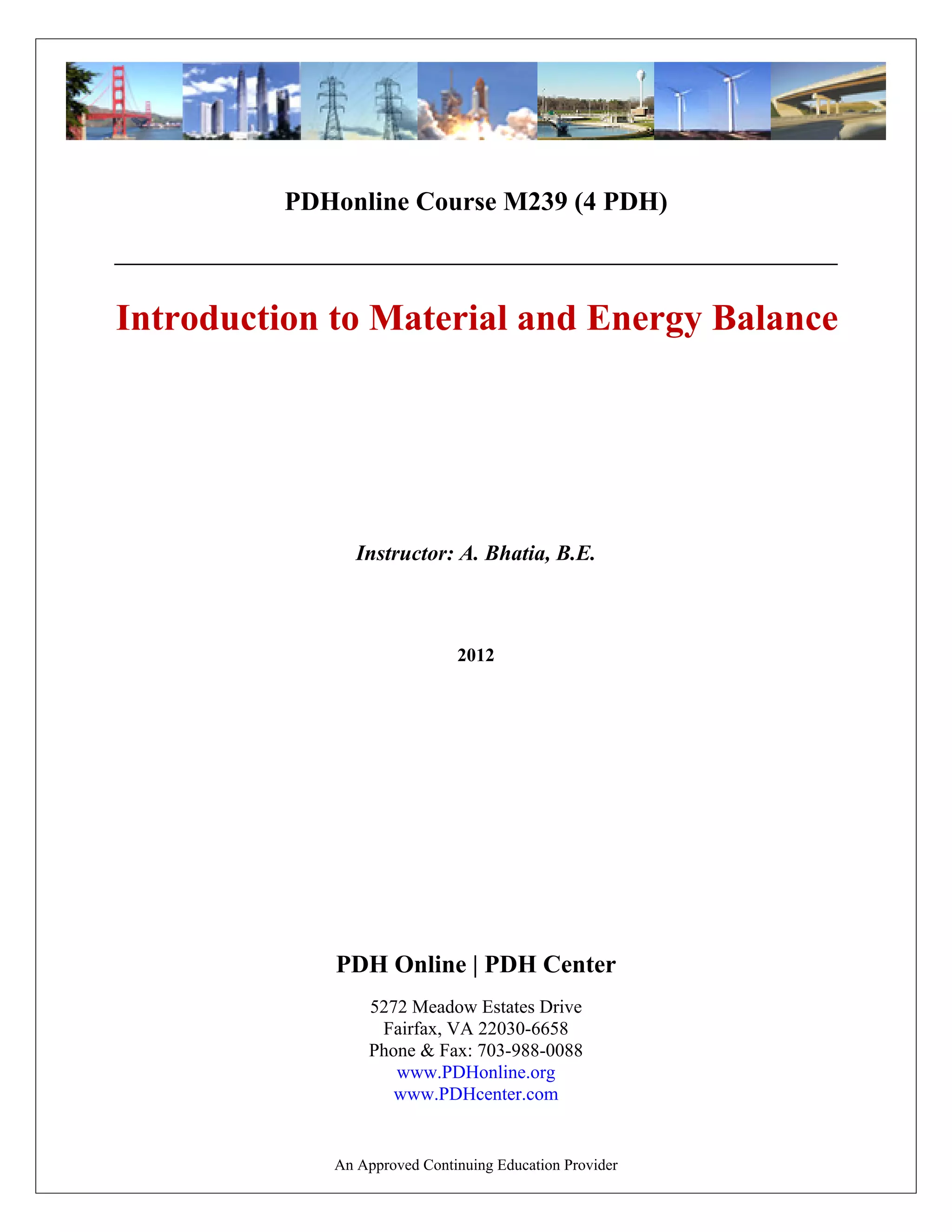 PDHonline Course M239 (4 PDH)
Introduction to Material and Energy Balance
2012
Instructor: A. Bhatia, B.E.
PDH Online | PDH Center
5272 Meadow Estates Drive
Fairfax, VA 22030-6658
Phone & Fax: 703-988-0088
www.PDHonline.org
www.PDHcenter.com
An Approved Continuing Education Provider
 