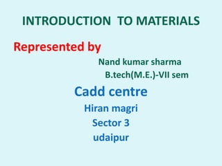 INTRODUCTION TO MATERIALS
Represented by
Nand kumar sharma
B.tech(M.E.)-VII sem
Cadd centre
Hiran magri
Sector 3
udaipur
 