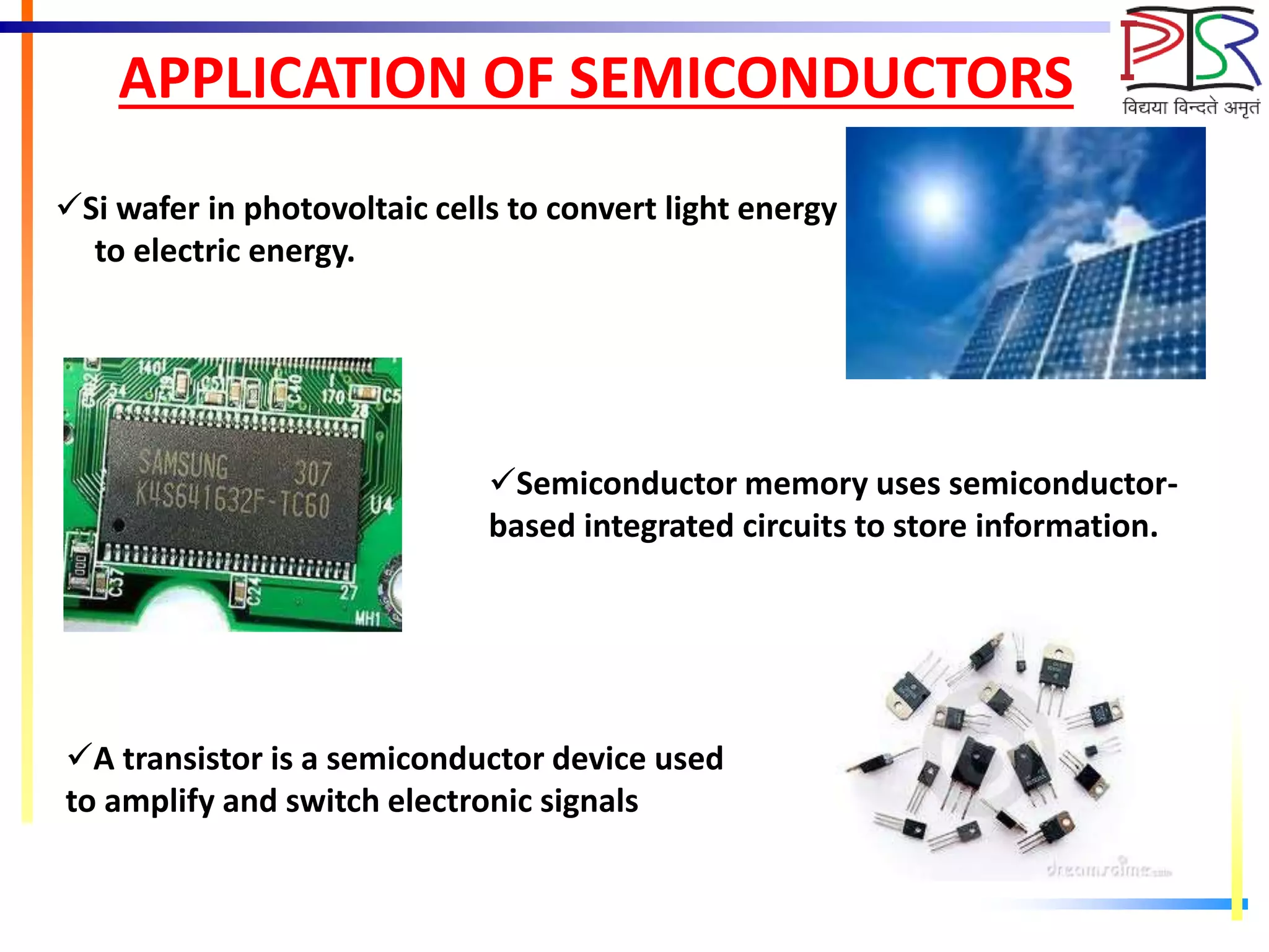 APPLICATION OF SEMICONDUCTORS
Si wafer in photovoltaic cells to convert light energy
to electric energy.
Semiconductor memory uses semiconductor-
based integrated circuits to store information.
A transistor is a semiconductor device used
to amplify and switch electronic signals
 