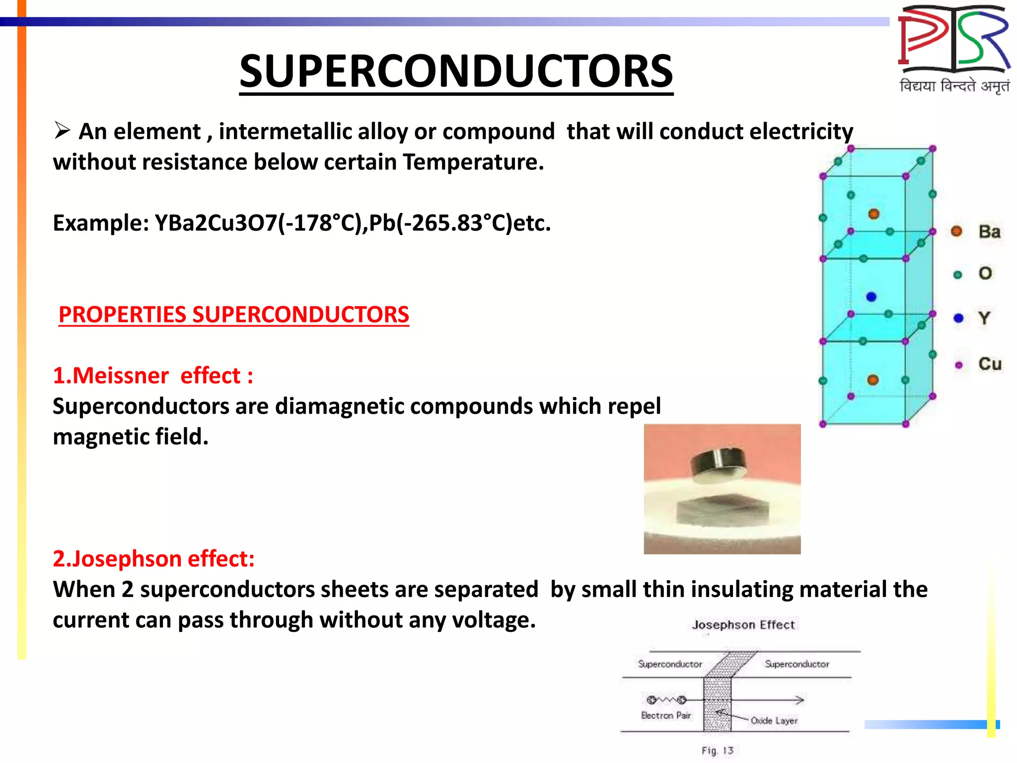 SUPERCONDUCTORS
 An element , intermetallic alloy or compound that will conduct electricity
without resistance below certain Temperature.
Example: YBa2Cu3O7(-178°C),Pb(-265.83°C)etc.
PROPERTIES SUPERCONDUCTORS
1.Meissner effect :
Superconductors are diamagnetic compounds which repel
magnetic field.
2.Josephson effect:
When 2 superconductors sheets are separated by small thin insulating material the
current can pass through without any voltage.
 