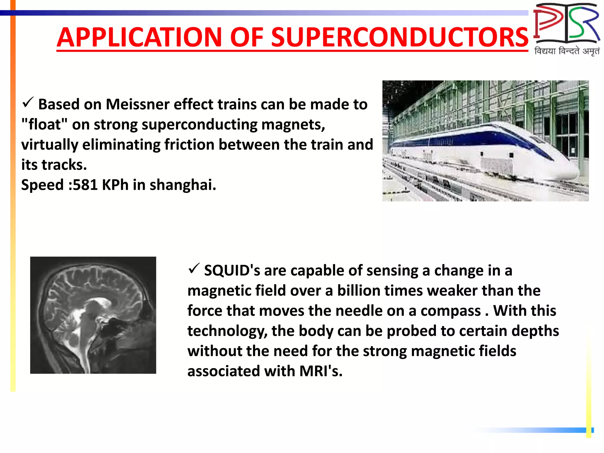 APPLICATION OF SUPERCONDUCTORS
 Based on Meissner effect trains can be made to
"float" on strong superconducting magnets,
virtually eliminating friction between the train and
its tracks.
Speed :581 KPh in shanghai.
 SQUID's are capable of sensing a change in a
magnetic field over a billion times weaker than the
force that moves the needle on a compass . With this
technology, the body can be probed to certain depths
without the need for the strong magnetic fields
associated with MRI's.
 