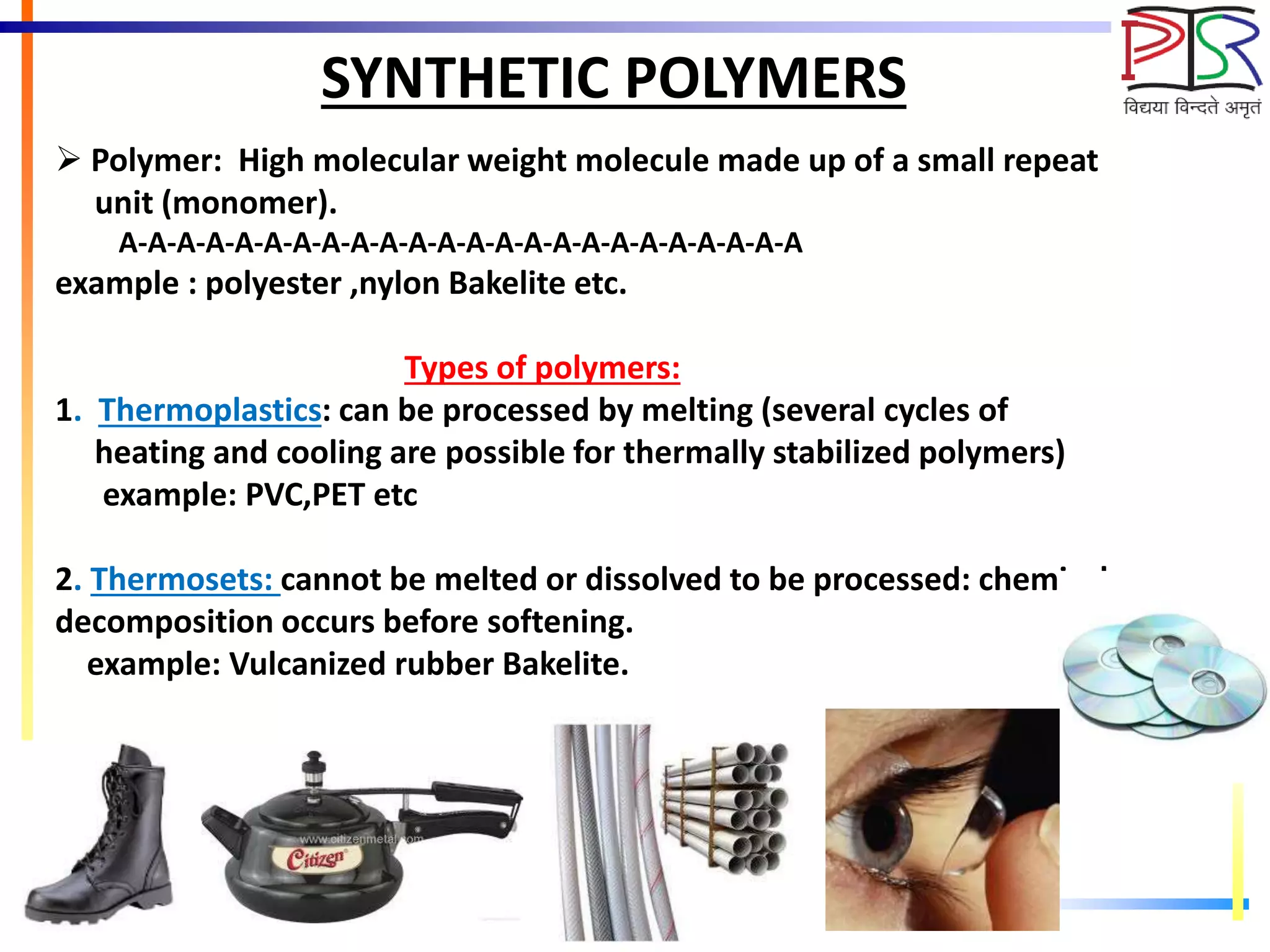 SYNTHETIC POLYMERS
 Polymer: High molecular weight molecule made up of a small repeat
unit (monomer).
A-A-A-A-A-A-A-A-A-A-A-A-A-A-A-A-A-A-A-A-A-A-A-A
example : polyester ,nylon Bakelite etc.
Types of polymers:
1. Thermoplastics: can be processed by melting (several cycles of
heating and cooling are possible for thermally stabilized polymers)
example: PVC,PET etc
2. Thermosets: cannot be melted or dissolved to be processed: chemical
decomposition occurs before softening.
example: Vulcanized rubber Bakelite.
 