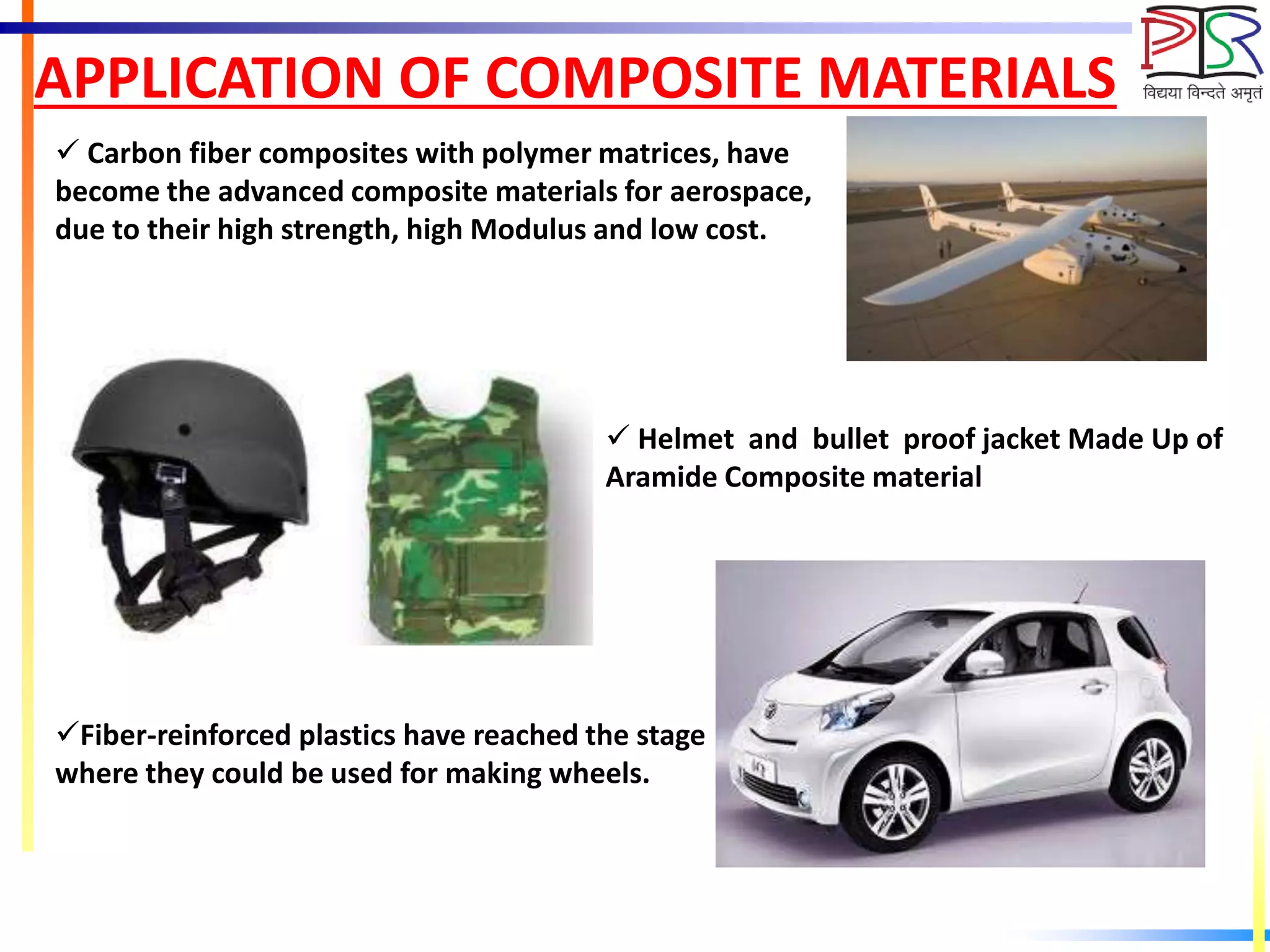 APPLICATION OF COMPOSITE MATERIALS
 Carbon fiber composites with polymer matrices, have
become the advanced composite materials for aerospace,
due to their high strength, high Modulus and low cost.
 Helmet and bullet proof jacket Made Up of
Aramide Composite material
Fiber-reinforced plastics have reached the stage
where they could be used for making wheels.
 