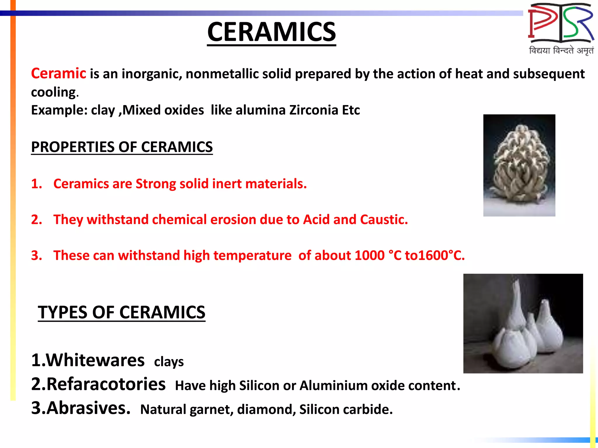 CERAMICS
Ceramic is an inorganic, nonmetallic solid prepared by the action of heat and subsequent
cooling.
Example: clay ,Mixed oxides like alumina Zirconia Etc
PROPERTIES OF CERAMICS
1. Ceramics are Strong solid inert materials.
2. They withstand chemical erosion due to Acid and Caustic.
3. These can withstand high temperature of about 1000 °C to1600°C.
TYPES OF CERAMICS
1.Whitewares clays
2.Refaracotories Have high Silicon or Aluminium oxide content.
3.Abrasives. Natural garnet, diamond, Silicon carbide.
 