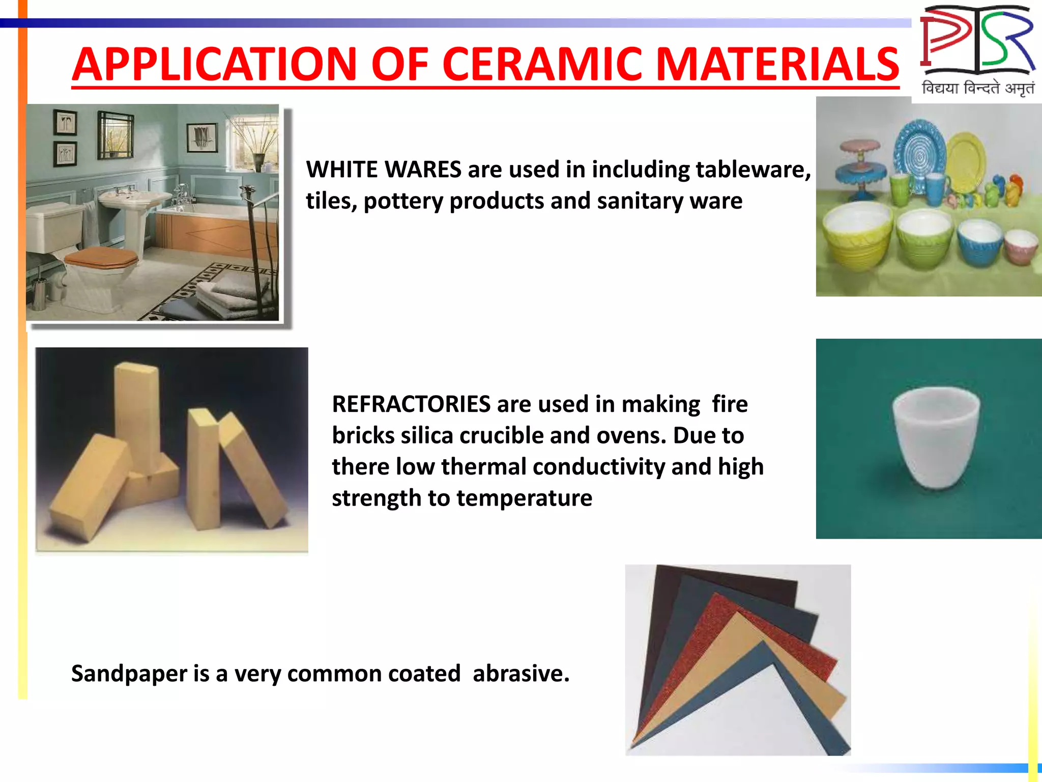 APPLICATION OF CERAMIC MATERIALS
WHITE WARES are used in including tableware, wall
tiles, pottery products and sanitary ware
REFRACTORIES are used in making fire
bricks silica crucible and ovens. Due to
there low thermal conductivity and high
strength to temperature
Sandpaper is a very common coated abrasive.
 