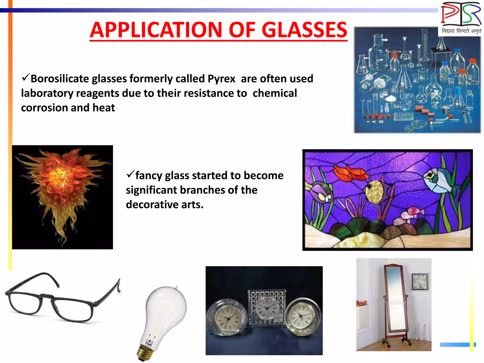 APPLICATION OF GLASSES
Borosilicate glasses formerly called Pyrex are often used
laboratory reagents due to their resistance to chemical
corrosion and heat
fancy glass started to become
significant branches of the
decorative arts.
 
