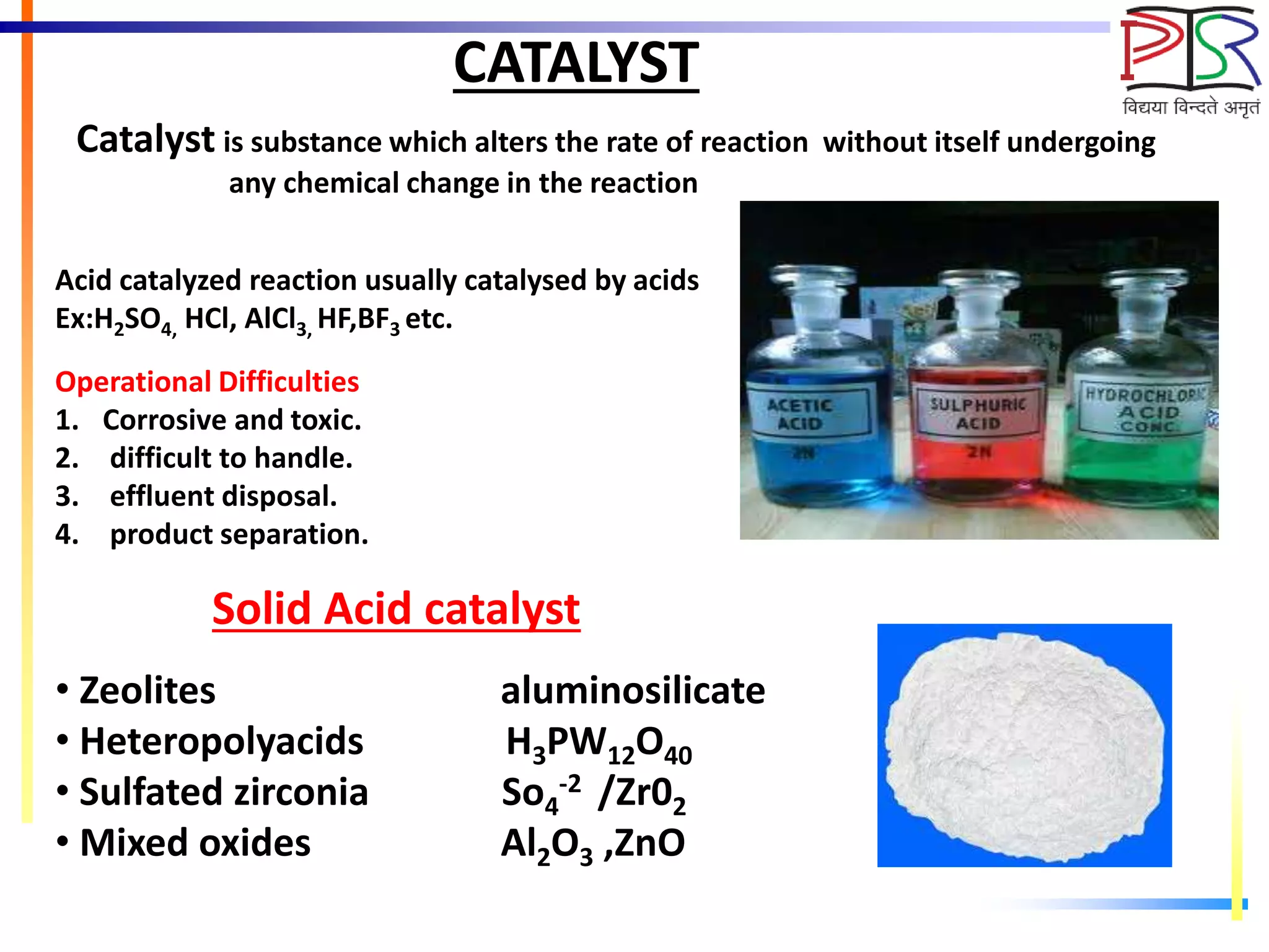CATALYST
Catalyst is substance which alters the rate of reaction without itself undergoing
any chemical change in the reaction
Acid catalyzed reaction usually catalysed by acids
Ex:H2SO4, HCl, AlCl3, HF,BF3 etc.
Operational Difficulties
1. Corrosive and toxic.
2. difficult to handle.
3. effluent disposal.
4. product separation.
Solid Acid catalyst
• Zeolites aluminosilicate
• Heteropolyacids H3PW12O40
• Sulfated zirconia So4
-2 /Zr02
• Mixed oxides Al2O3 ,ZnO
 