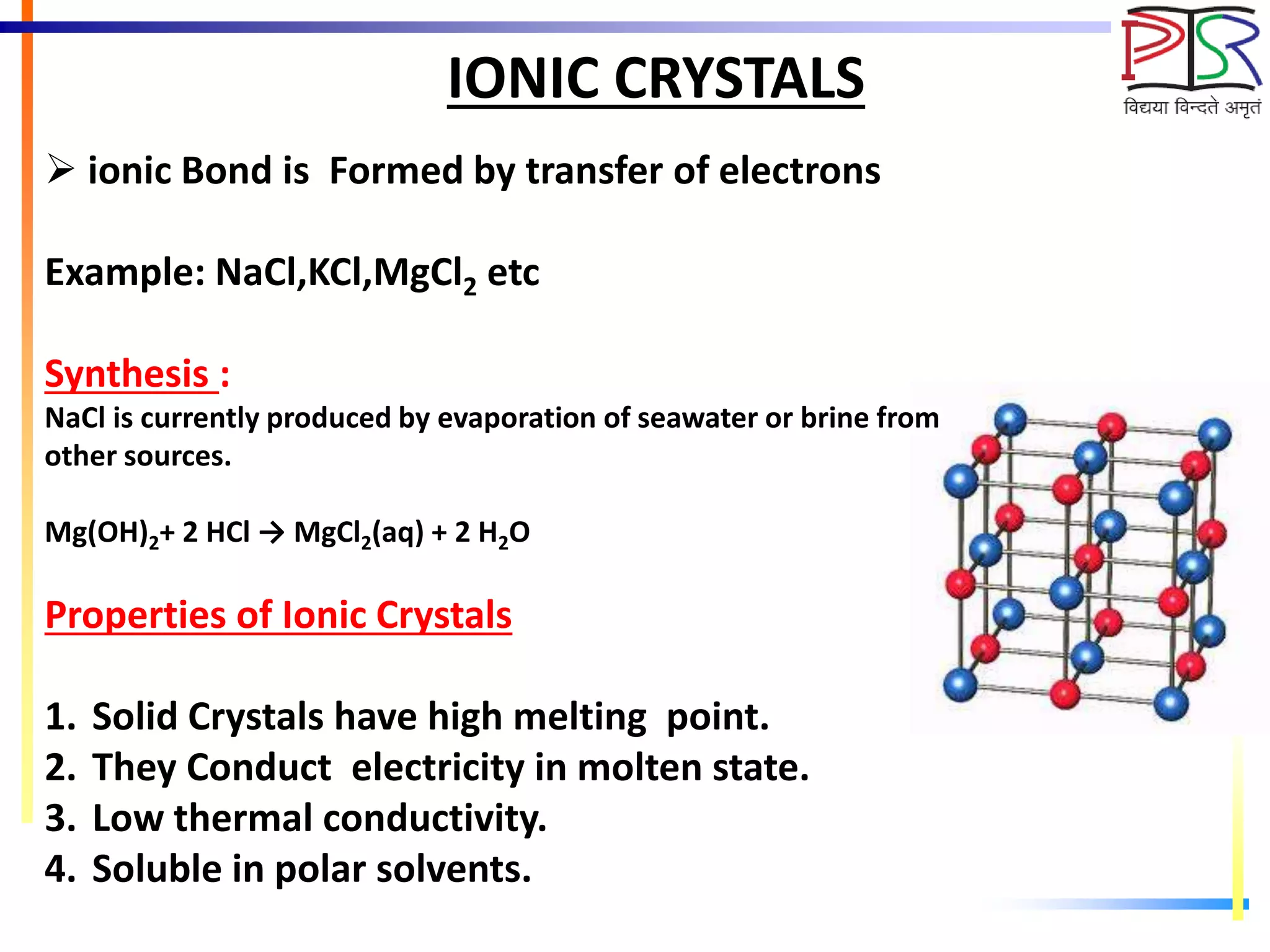 IONIC CRYSTALS
 ionic Bond is Formed by transfer of electrons
Example: NaCl,KCl,MgCl2 etc
Synthesis :
NaCl is currently produced by evaporation of seawater or brine from
other sources.
Mg(OH)2+ 2 HCl → MgCl2(aq) + 2 H2O
Properties of Ionic Crystals
1. Solid Crystals have high melting point.
2. They Conduct electricity in molten state.
3. Low thermal conductivity.
4. Soluble in polar solvents.
 