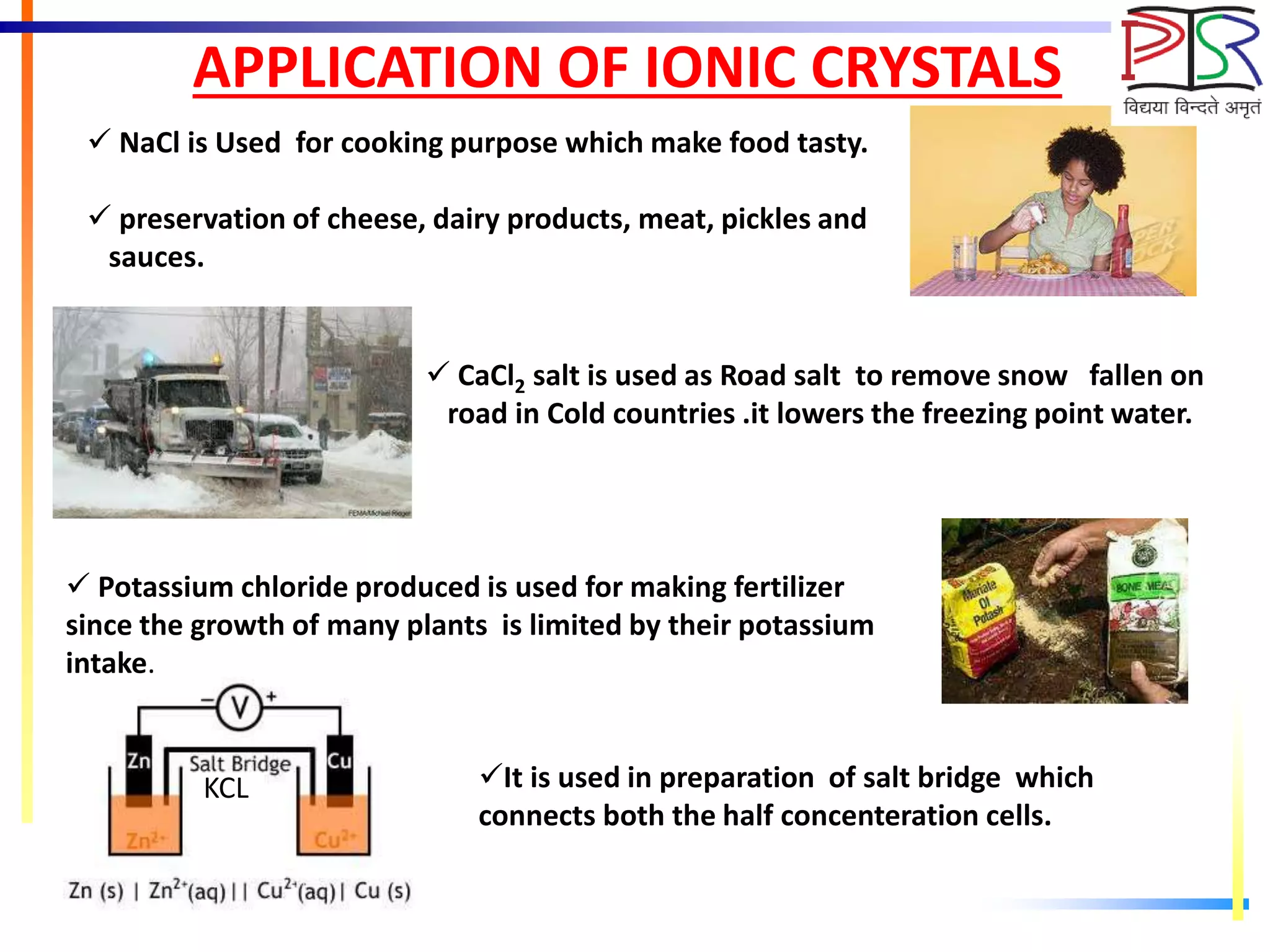 APPLICATION OF IONIC CRYSTALS
 NaCl is Used for cooking purpose which make food tasty.
 preservation of cheese, dairy products, meat, pickles and
sauces.
 CaCl2 salt is used as Road salt to remove snow fallen on
road in Cold countries .it lowers the freezing point water.
 Potassium chloride produced is used for making fertilizer
since the growth of many plants is limited by their potassium
intake.
KCL It is used in preparation of salt bridge which
connects both the half concenteration cells.
 
