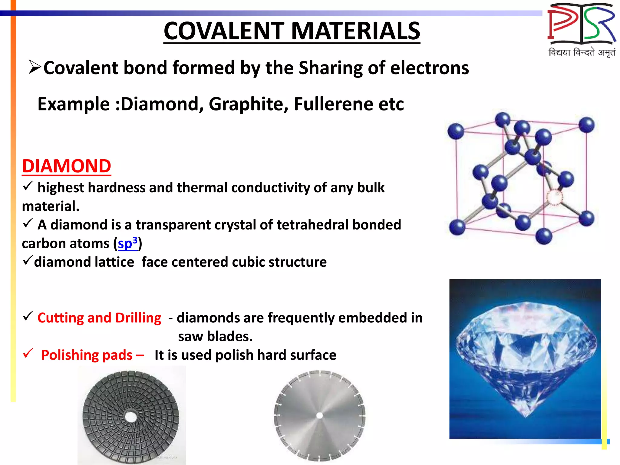 COVALENT MATERIALS
Example :Diamond, Graphite, Fullerene etc
Covalent bond formed by the Sharing of electrons
DIAMOND
 highest hardness and thermal conductivity of any bulk
material.
 A diamond is a transparent crystal of tetrahedral bonded
carbon atoms (sp3)
diamond lattice face centered cubic structure
 Cutting and Drilling - diamonds are frequently embedded in
saw blades.
 Polishing pads – It is used polish hard surface
 