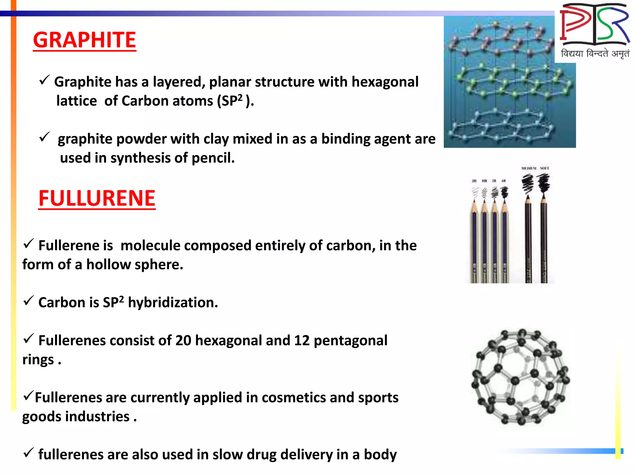 GRAPHITE
 Graphite has a layered, planar structure with hexagonal
lattice of Carbon atoms (SP2 ).
 graphite powder with clay mixed in as a binding agent are
used in synthesis of pencil.
FULLURENE
 Fullerene is molecule composed entirely of carbon, in the
form of a hollow sphere.
 Carbon is SP2 hybridization.
 Fullerenes consist of 20 hexagonal and 12 pentagonal
rings .
Fullerenes are currently applied in cosmetics and sports
goods industries .
 fullerenes are also used in slow drug delivery in a body
 