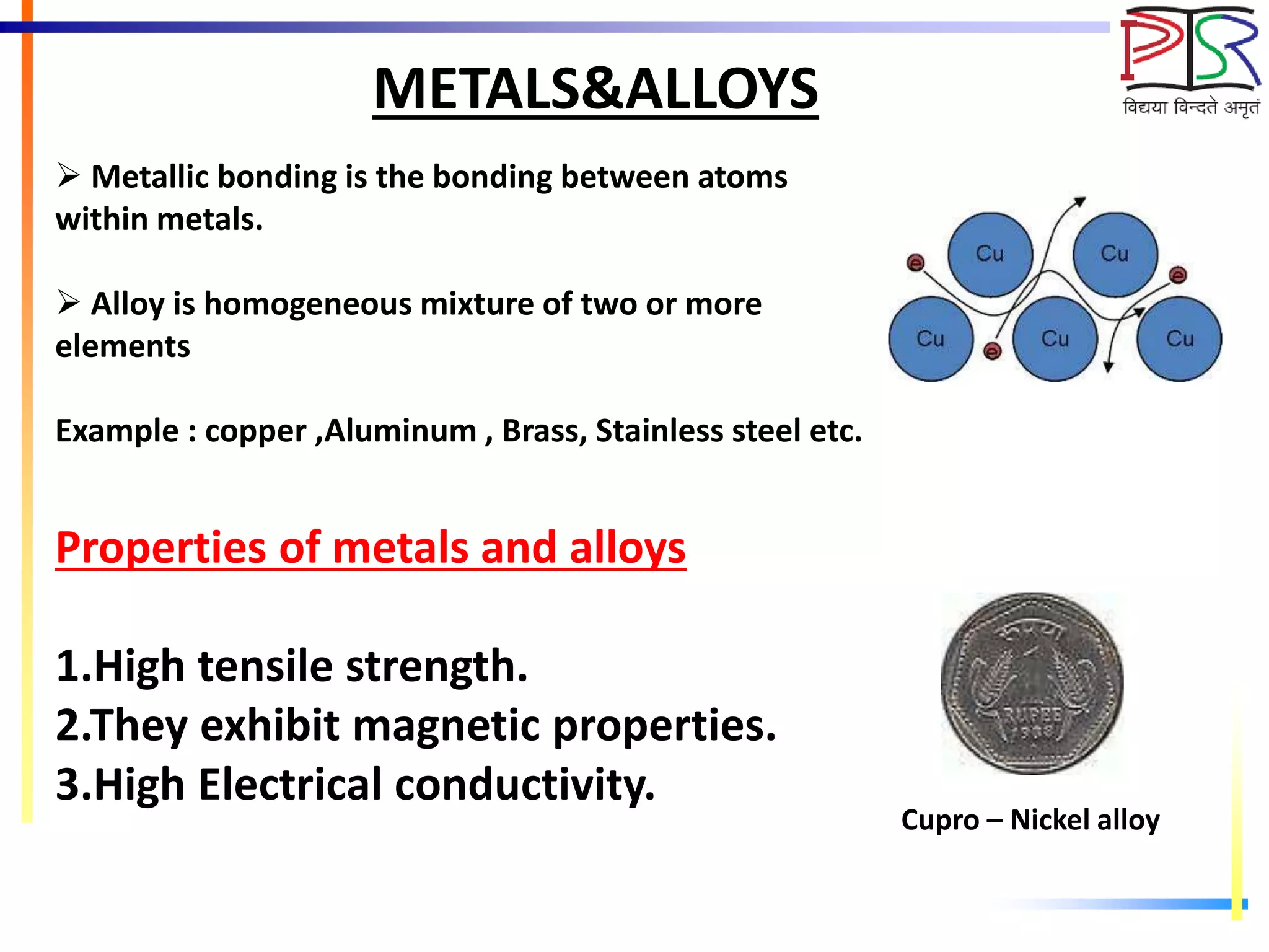 METALS&ALLOYS
 Metallic bonding is the bonding between atoms
within metals.
 Alloy is homogeneous mixture of two or more
elements
Example : copper ,Aluminum , Brass, Stainless steel etc.
Properties of metals and alloys
1.High tensile strength.
2.They exhibit magnetic properties.
3.High Electrical conductivity.
Cupro – Nickel alloy
 