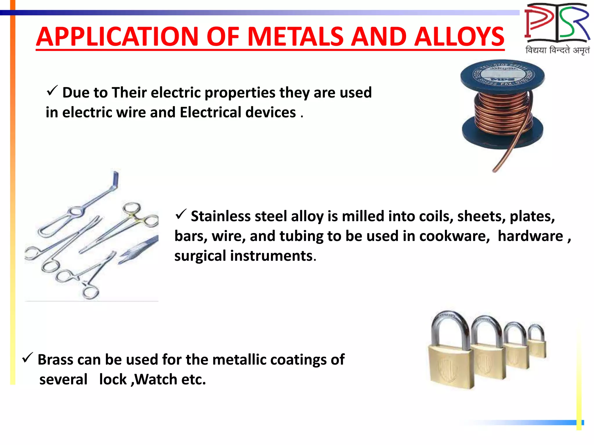 APPLICATION OF METALS AND ALLOYS
 Due to Their electric properties they are used
in electric wire and Electrical devices .
 Stainless steel alloy is milled into coils, sheets, plates,
bars, wire, and tubing to be used in cookware, hardware ,
surgical instruments.
 Brass can be used for the metallic coatings of
several lock ,Watch etc.
 