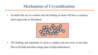 Mechanism of Crystallization
• In metals that are in a molten state the binding of atoms will have a sequence
short range order or disordered.
• The bonding and separation of atoms is random and can occur at any time.
Due to the high activation energy (due to high temperatures)
10
 