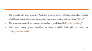 • The crystals will keep growing. And stop growing when colliding with other crystals
of different atomic directions the crystals that stop growing and are called “Grain”
• The seam that crystallizes connect with other crystals is called “grain boundary”
• After that, many grains combine to form a solid. And will be called as
“Polycrystalline Solid”
14
 