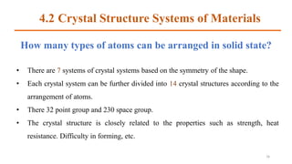 How many types of atoms can be arranged in solid state?
• There are 7 systems of crystal systems based on the symmetry of the shape.
• Each crystal system can be further divided into 14 crystal structures according to the
arrangement of atoms.
• There 32 point group and 230 space group.
• The crystal structure is closely related to the properties such as strength, heat
resistance. Difficulty in forming, etc.
16
4.2 Crystal Structure Systems of Materials
 