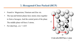 3. Hexagonal-Close Packed (HCP)
• Found in Magnesium, Titanium and Zinc etc.
• The top and bottom planes have atoms close together
to form a hexagon. And the central point of the plane
The middle plane will have 3 atoms.
• For ideal hcp , c/a = 1.633
1 Unit cell of HCP have 6 atom
29
 
