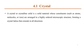 4.1 Crystal
3
• A crystal or crystalline solid is a solid material whose constituents (such as atoms,
molecules, or ions) are arranged in a highly ordered microscopic structure, forming a
crystal lattice that extends in all directions
 