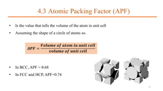 4.3 Atomic Packing Factor (APF)
• Is the value that tells the volume of the atom in unit cell
• Assuming the shape of a circle of atoms so.
𝑨𝑷𝑭 =
𝑽𝒐𝒍𝒖𝒎𝒆 𝒐𝒇 𝒂𝒕𝒐𝒎 𝒊𝒏 𝒖𝒏𝒊𝒕 𝒄𝒆𝒍𝒍
𝒗𝒐𝒍𝒖𝒎𝒆 𝒐𝒇 𝒖𝒏𝒊𝒕 𝒄𝒆𝒍𝒍
• In BCC, APF = 0.68
• In FCC and HCP, APF=0.74
32
 