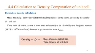 4.4 Calculation to Density Computation of unit cell
Theoretical density calculation
Metal density (𝜌) can be calculated from take the mass of all the atoms, divided by the volume
of 1 unit cell
If the mass of atoms, A unit is atom mass unit (amu) to be divided by the Avogadro number
(6.023 × 1023
𝑎𝑡𝑜𝑚𝑠/𝑚𝑜𝑙) In order to get the atomic mass 𝑀 𝑎𝑡𝑜𝑚
35
 