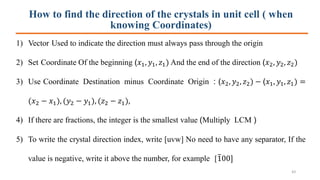 How to find the direction of the crystals in unit cell ( when
knowing Coordinates)
1) Vector Used to indicate the direction must always pass through the origin
2) Set Coordinate Of the beginning (𝑥1, 𝑦1, 𝑧1) And the end of the direction (𝑥2, 𝑦2, 𝑧2)
3) Use Coordinate Destination minus Coordinate Origin : (𝑥2, 𝑦2, 𝑧2) − (𝑥1, 𝑦1, 𝑧1) =
(𝑥2 − 𝑥1), (𝑦2 − 𝑦1), (𝑧2 − 𝑧1),
4) If there are fractions, the integer is the smallest value (Multiply LCM )
5) To write the crystal direction index, write [uvw] No need to have any separator, If the
value is negative, write it above the number, for example [ത100]
43
 