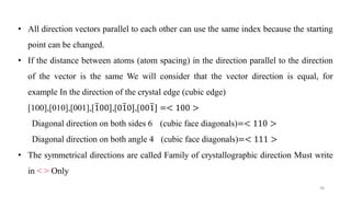 • All direction vectors parallel to each other can use the same index because the starting
point can be changed.
• If the distance between atoms (atom spacing) in the direction parallel to the direction
of the vector is the same We will consider that the vector direction is equal, for
example In the direction of the crystal edge (cubic edge)
[100],[010],[001],[ത100],[0ത10],[00ത1] =< 100 >
Diagonal direction on both sides 6 (cubic face diagonals)=< 110 >
Diagonal direction on both angle 4 (cubic face diagonals)=< 111 >
• The symmetrical directions are called Family of crystallographic direction Must write
in < > Only
46
 