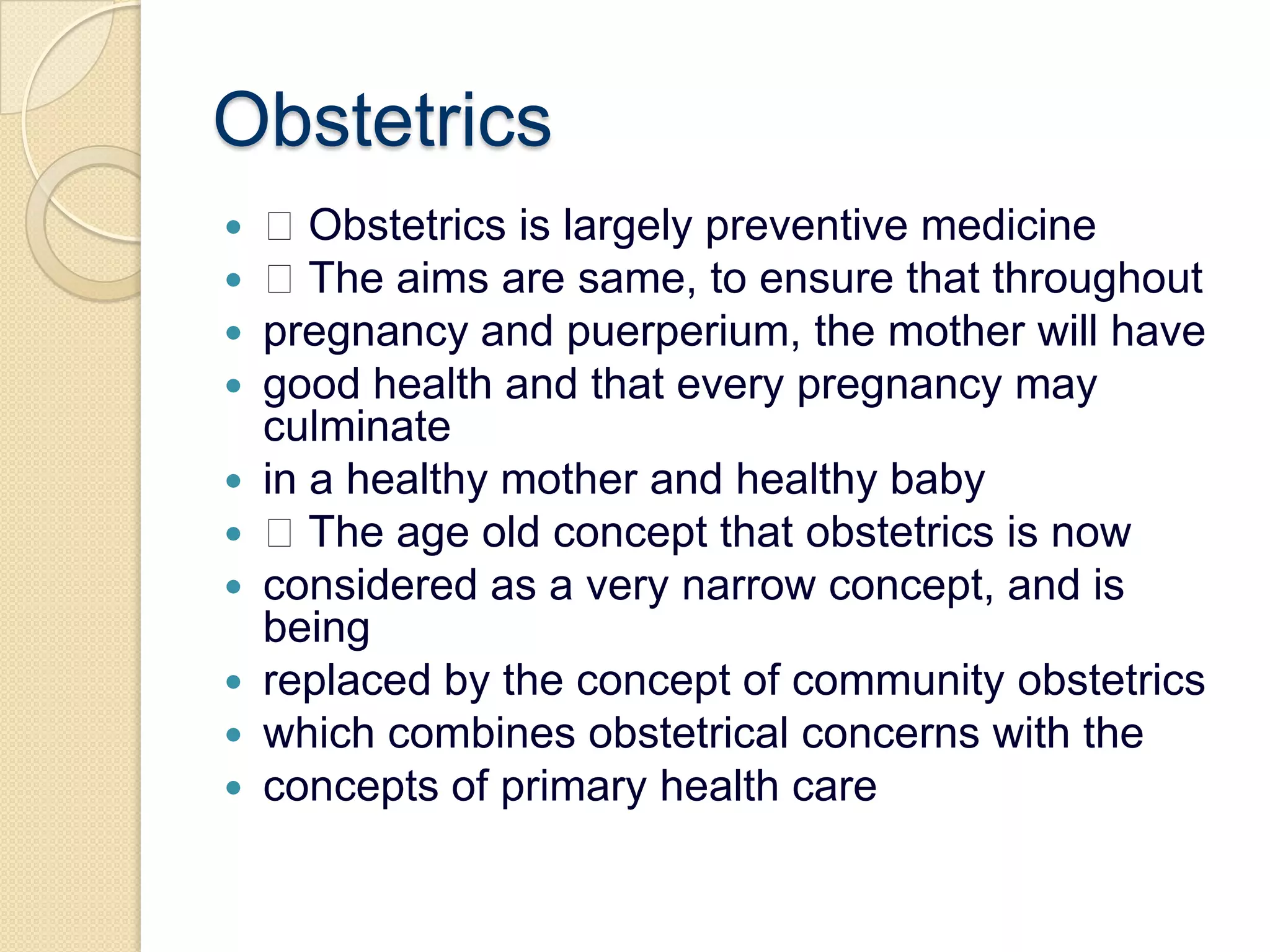 Obstetrics Obstetrics is largely preventive medicine The aims are same, to ensure that throughoutpregnancy and puerperium, the mother will havegood health and that every pregnancy may culminatein a healthy mother and healthy baby The age old concept that obstetrics is nowconsidered as a very narrow concept, and is beingreplaced by the concept of community obstetricswhich combines obstetrical concerns with theconcepts of primary health care