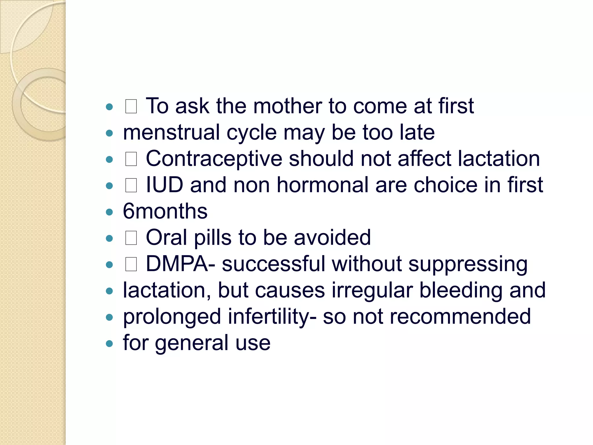  To ask the mother to come at firstmenstrual cycle may be too late Contraceptive should not affect lactation IUD and non hormonal are choice in first6months Oral pills to be avoided DMPA- successful without suppressinglactation, but causes irregular bleeding andprolonged infertility- so not recommendedfor general use