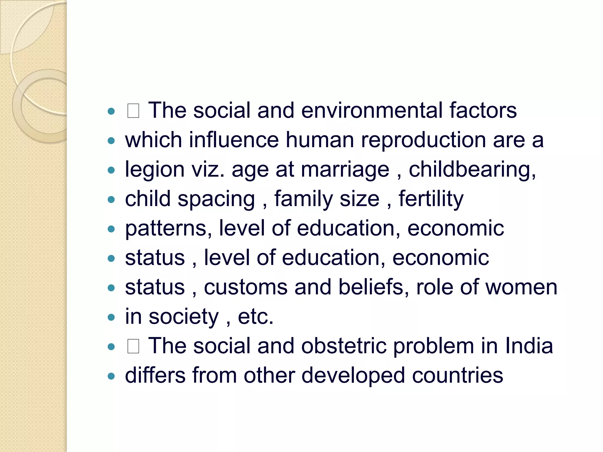  The social and environmental factorswhich influence human reproduction are alegion viz. age at marriage , childbearing,child spacing , family size , fertilitypatterns, level of education, economicstatus , level of education, economicstatus , customs and beliefs, role of womenin society , etc. The social and obstetric problem in Indiadiffers from other developed countries