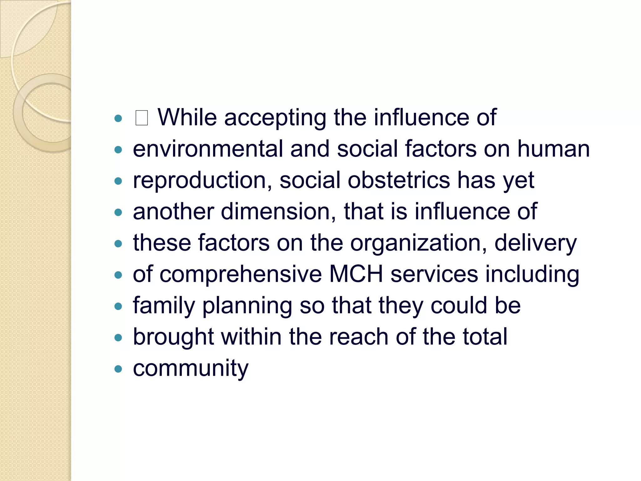 While accepting the influence ofenvironmental and social factors on humanreproduction, social obstetrics has yetanother dimension, that is influence ofthese factors on the organization, deliveryof comprehensive MCH services includingfamily planning so that they could bebrought within the reach of the totalcommunity