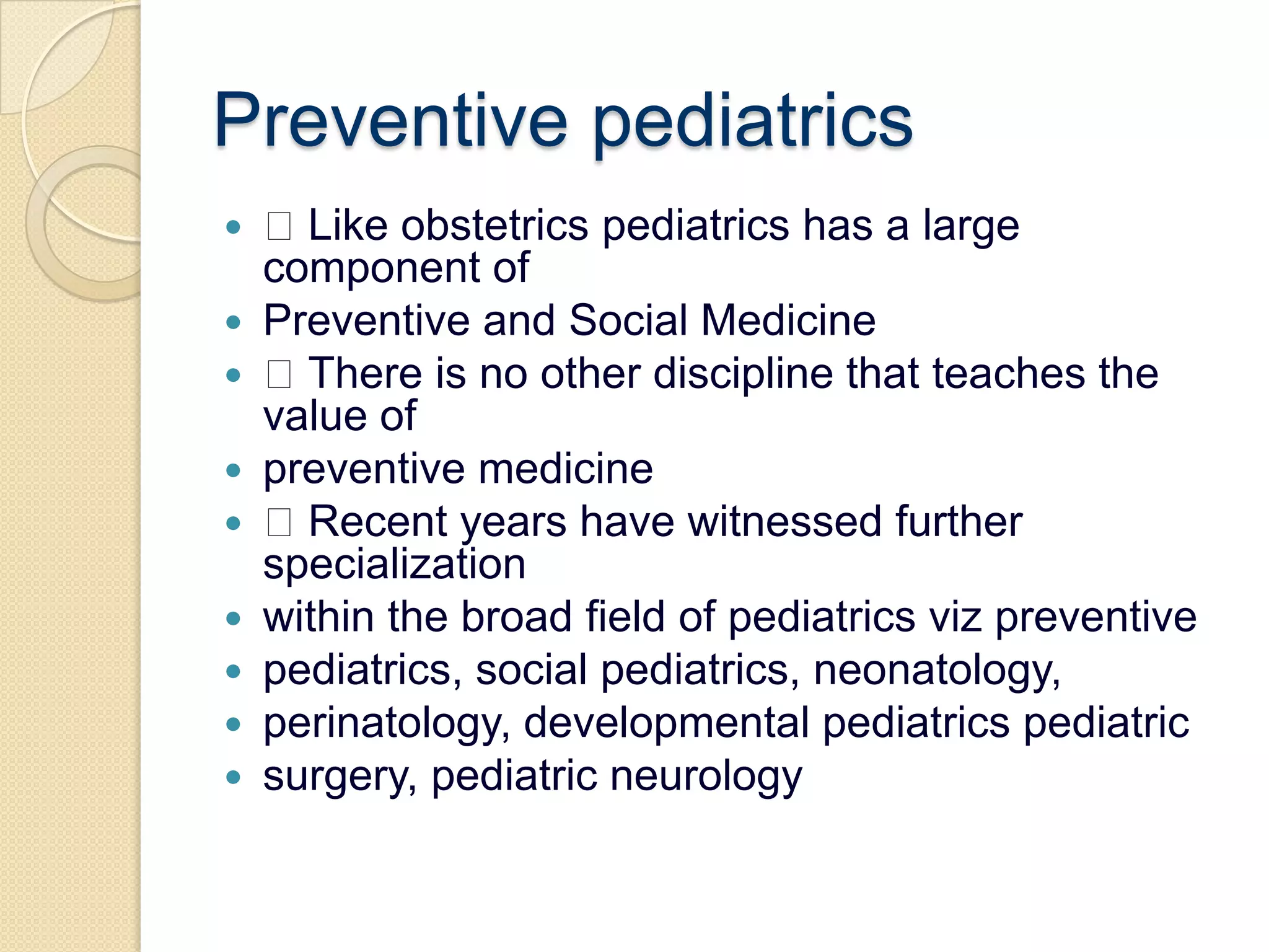 Preventive pediatrics Like obstetrics pediatrics has a large component ofPreventive and Social Medicine There is no other discipline that teaches the value ofpreventive medicine Recent years have witnessed further specializationwithin the broad field of pediatricsviz preventivepediatrics, social pediatrics, neonatology,perinatology, developmental pediatricspediatricsurgery, pediatric neurology
