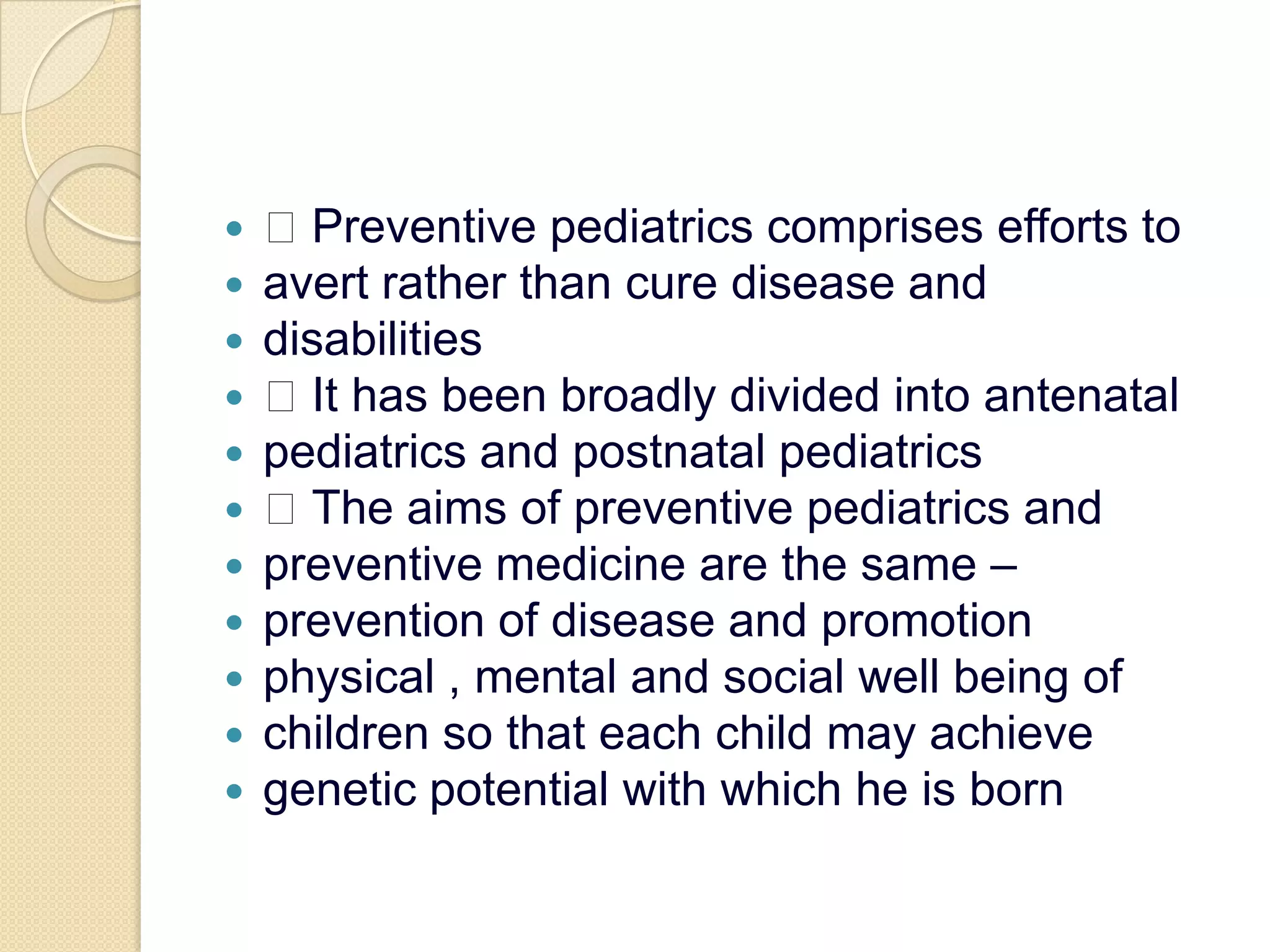  Preventive pediatrics comprises efforts toavert rather than cure disease anddisabilities It has been broadly divided into antenatalpediatrics and postnatal pediatrics The aims of preventive pediatrics andpreventive medicine are the same –prevention of disease and promotionphysical , mental and social well being ofchildren so that each child may achievegenetic potential with which he is born