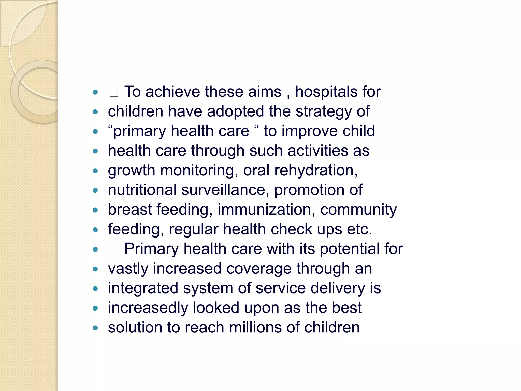  To achieve these aims , hospitals forchildren have adopted the strategy of“primary health care “ to improve childhealth care through such activities asgrowth monitoring, oral rehydration,nutritional surveillance, promotion ofbreast feeding, immunization, communityfeeding, regular health check ups etc. Primary health care with its potential forvastly increased coverage through anintegrated system of service delivery isincreasedly looked upon as the bestsolution to reach millions of children