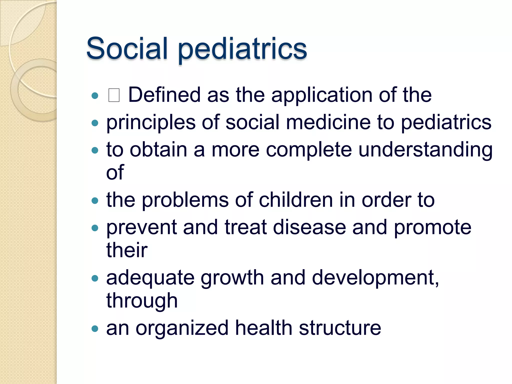 Social pediatrics Defined as the application of theprinciples of social medicine to pediatricsto obtain a more complete understanding ofthe problems of children in order toprevent and treat disease and promote theiradequate growth and development, throughan organized health structure