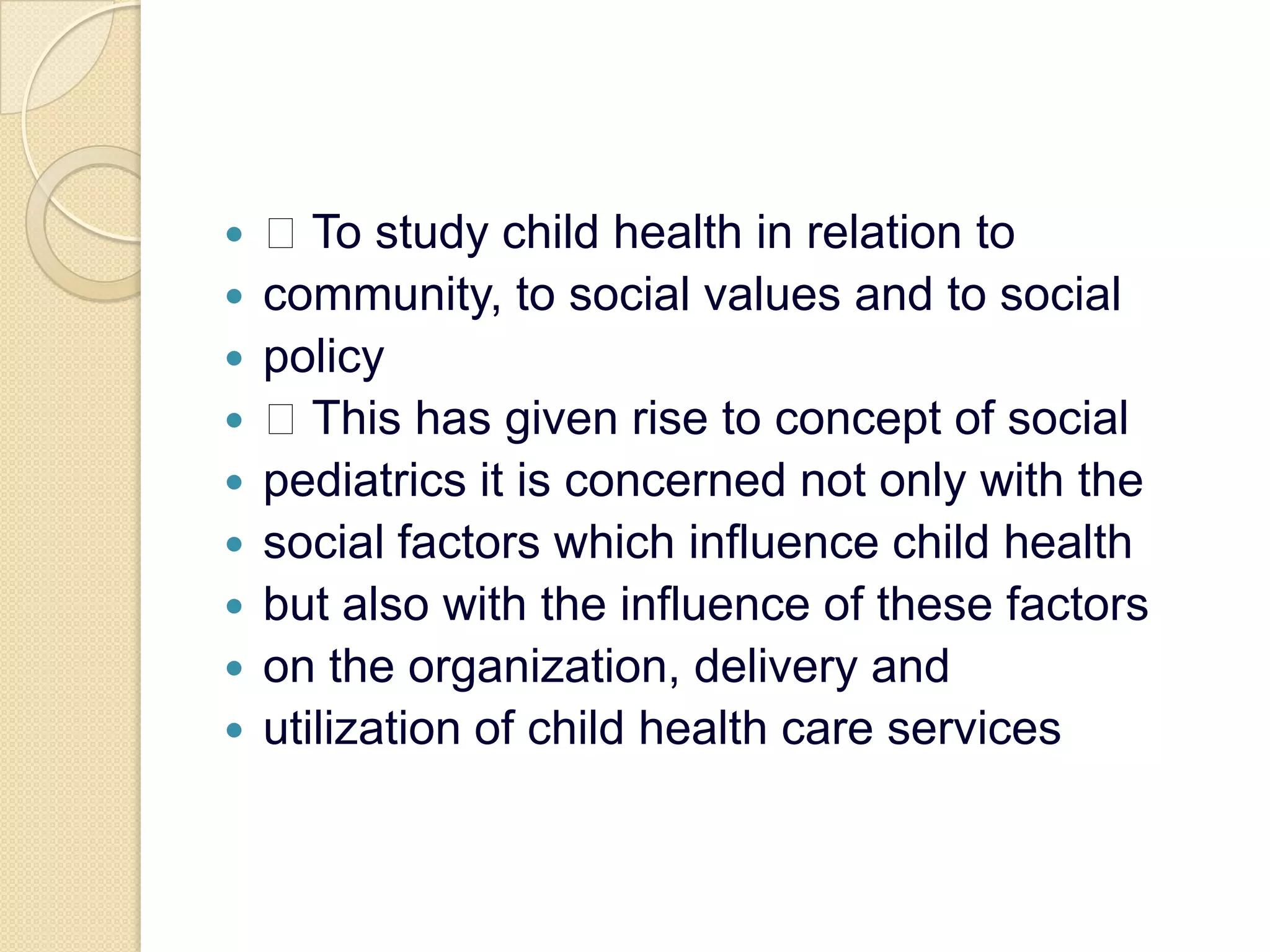  To study child health in relation tocommunity, to social values and to socialpolicy This has given rise to concept of socialpediatrics it is concerned not only with thesocial factors which influence child healthbut also with the influence of these factorson the organization, delivery andutilization of child health care services