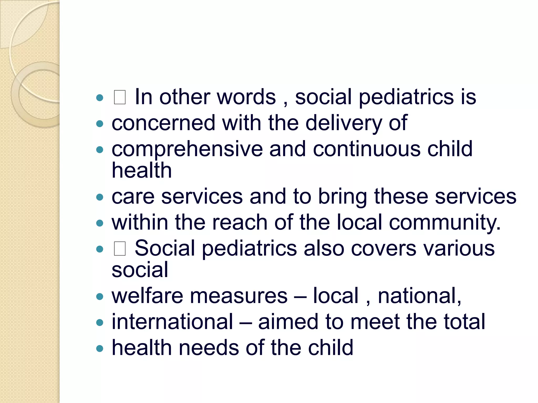  In other words , social pediatrics isconcerned with the delivery ofcomprehensive and continuous child healthcare services and to bring these serviceswithin the reach of the local community. Social pediatrics also covers various socialwelfare measures – local , national,international – aimed to meet the totalhealth needs of the child