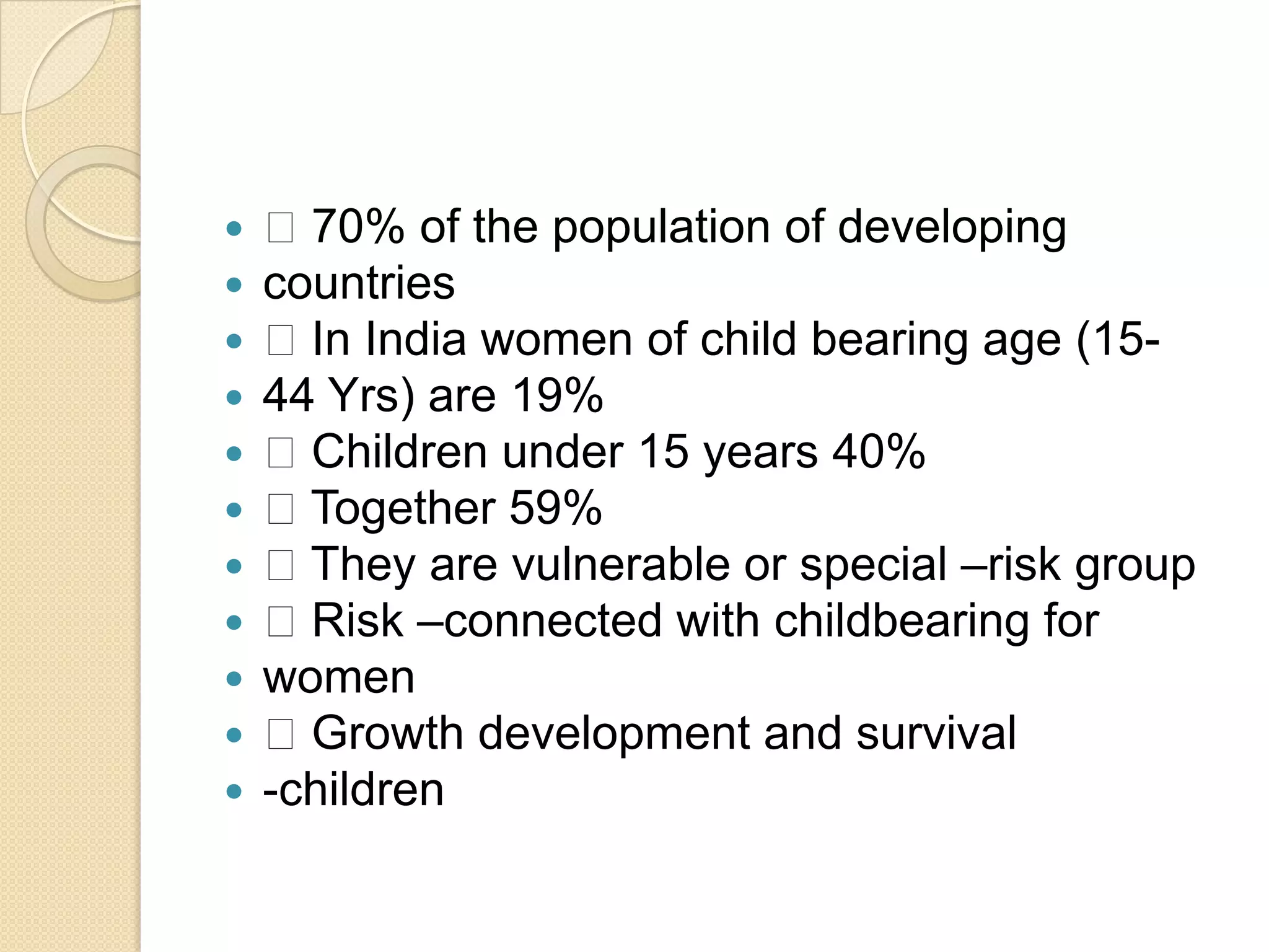  70% of the population of developingcountries In India women of child bearing age (15-44 Yrs) are 19% Children under 15 years 40% Together 59% They are vulnerable or special –risk group Risk –connected with childbearing forwomen Growth development and survival-children