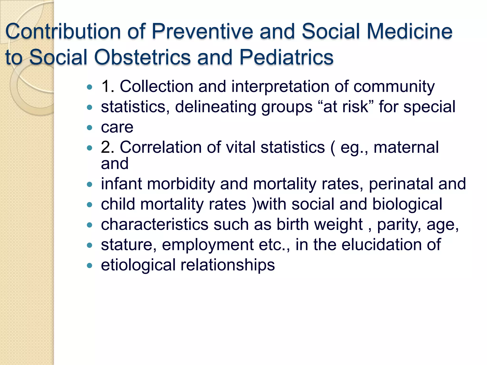 Contribution of Preventive and Social Medicineto Social Obstetrics and Pediatrics1. Collection and interpretation of communitystatistics, delineating groups “at risk” for specialcare2. Correlation of vital statistics ( eg., maternal andinfant morbidity and mortality rates, perinatal andchild mortality rates )with social and biologicalcharacteristics such as birth weight , parity, age,stature, employment etc., in the elucidation ofetiological relationships