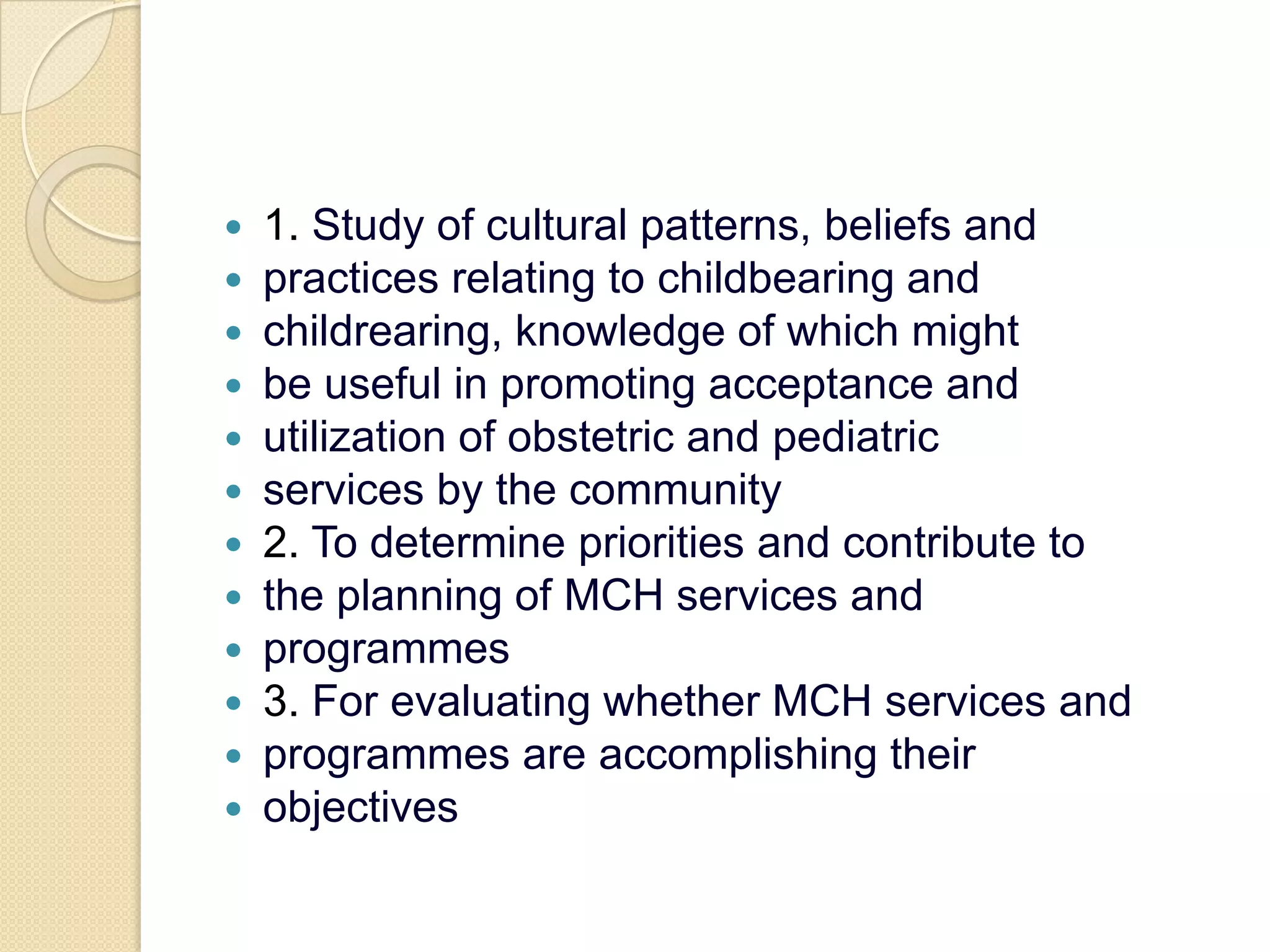 1. Study of cultural patterns, beliefs andpractices relating to childbearing andchildrearing, knowledge of which mightbe useful in promoting acceptance andutilization of obstetric and pediatricservices by the community2. To determine priorities and contribute tothe planning of MCH services andprogrammes3. For evaluating whether MCH services andprogrammes are accomplishing theirobjectives