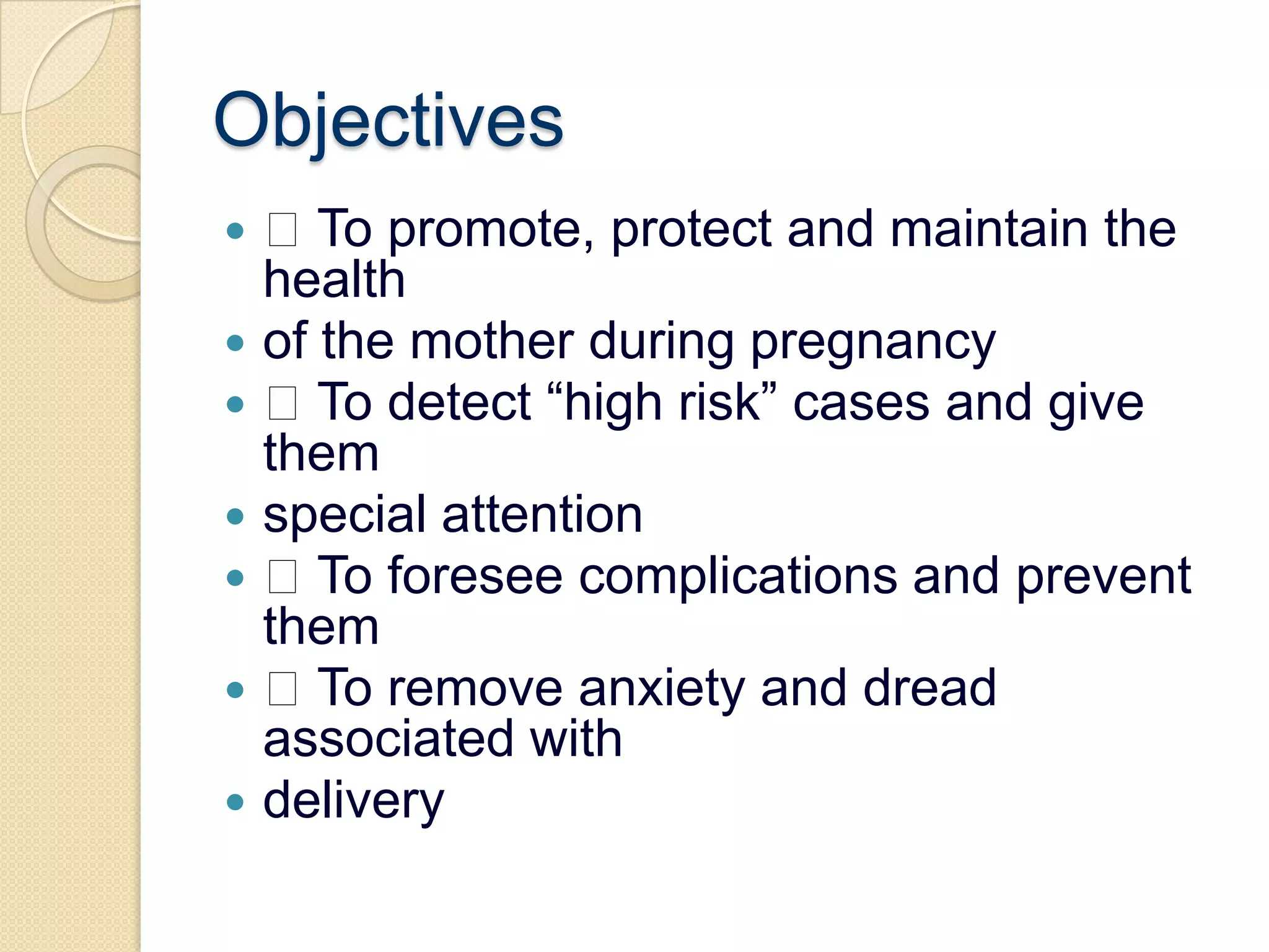 Objectives To promote, protect and maintain the healthof the mother during pregnancy To detect “high risk” cases and give themspecial attention To foresee complications and prevent them To remove anxiety and dread associated withdelivery