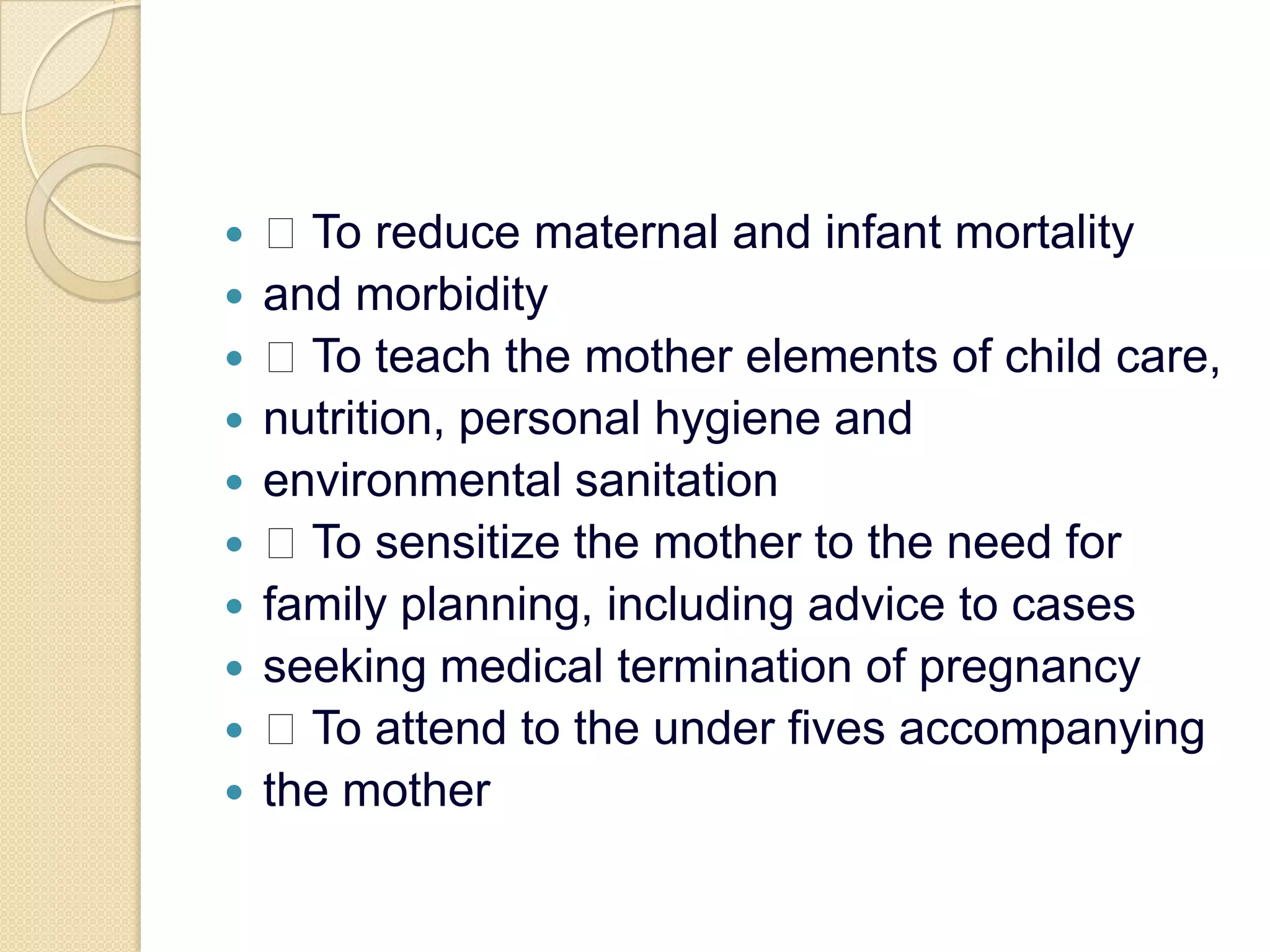  To reduce maternal and infant mortalityand morbidity To teach the mother elements of child care,nutrition, personal hygiene andenvironmental sanitation To sensitize the mother to the need forfamily planning, including advice to casesseeking medical termination of pregnancy To attend to the under fives accompanyingthe mother